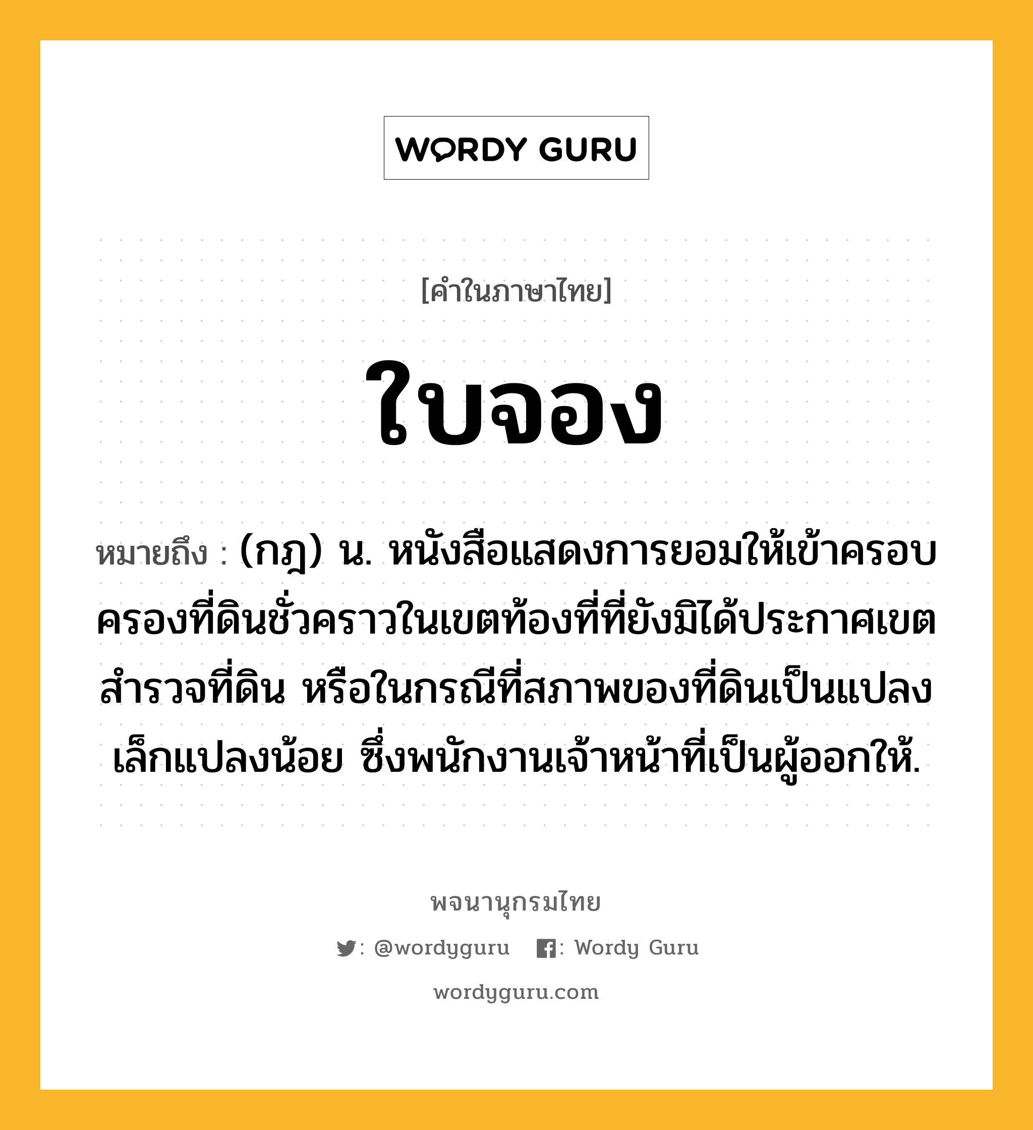 ใบจอง ความหมาย หมายถึงอะไร?, คำในภาษาไทย ใบจอง หมายถึง (กฎ) น. หนังสือแสดงการยอมให้เข้าครอบครองที่ดินชั่วคราวในเขตท้องที่ที่ยังมิได้ประกาศเขตสํารวจที่ดิน หรือในกรณีที่สภาพของที่ดินเป็นแปลงเล็กแปลงน้อย ซึ่งพนักงานเจ้าหน้าที่เป็นผู้ออกให้.