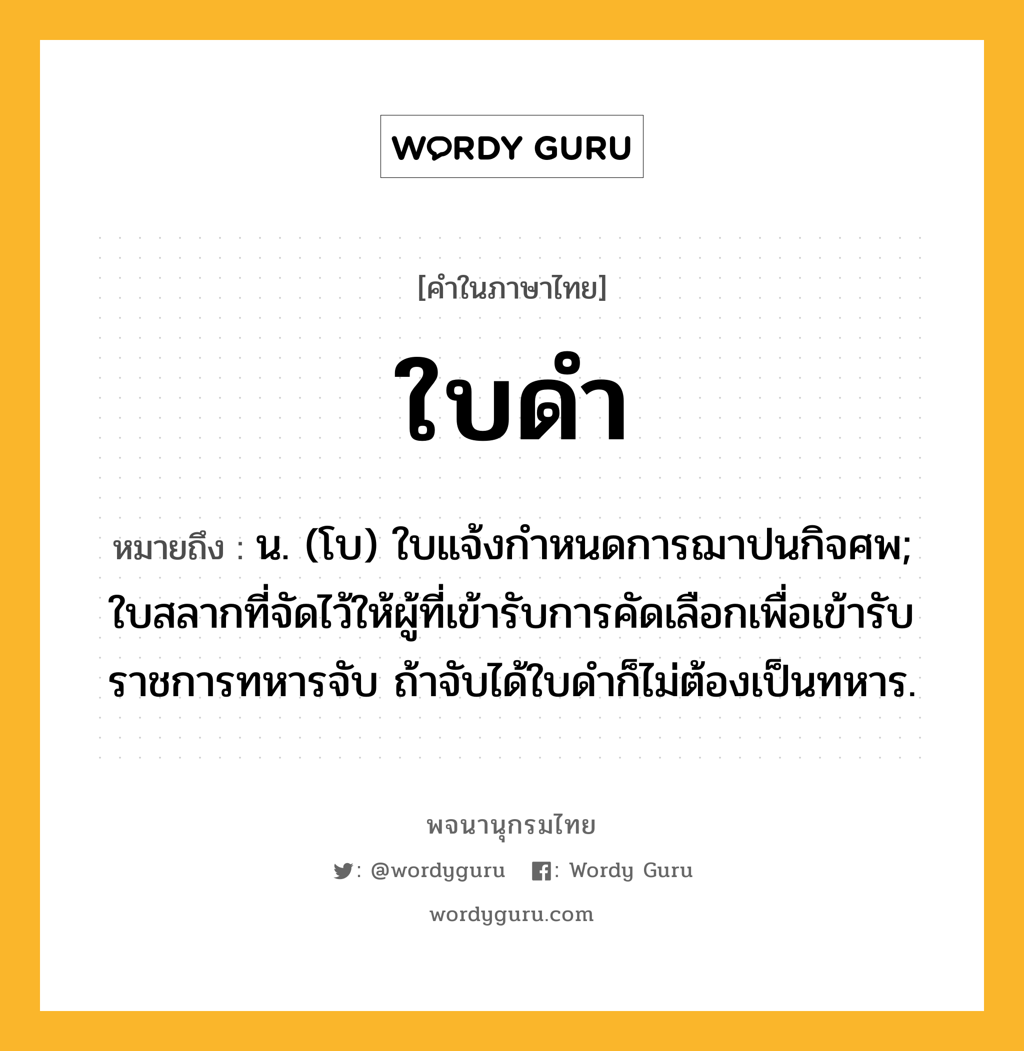 ใบดำ ความหมาย หมายถึงอะไร?, คำในภาษาไทย ใบดำ หมายถึง น. (โบ) ใบแจ้งกําหนดการฌาปนกิจศพ; ใบสลากที่จัดไว้ให้ผู้ที่เข้ารับการคัดเลือกเพื่อเข้ารับราชการทหารจับ ถ้าจับได้ใบดําก็ไม่ต้องเป็นทหาร.