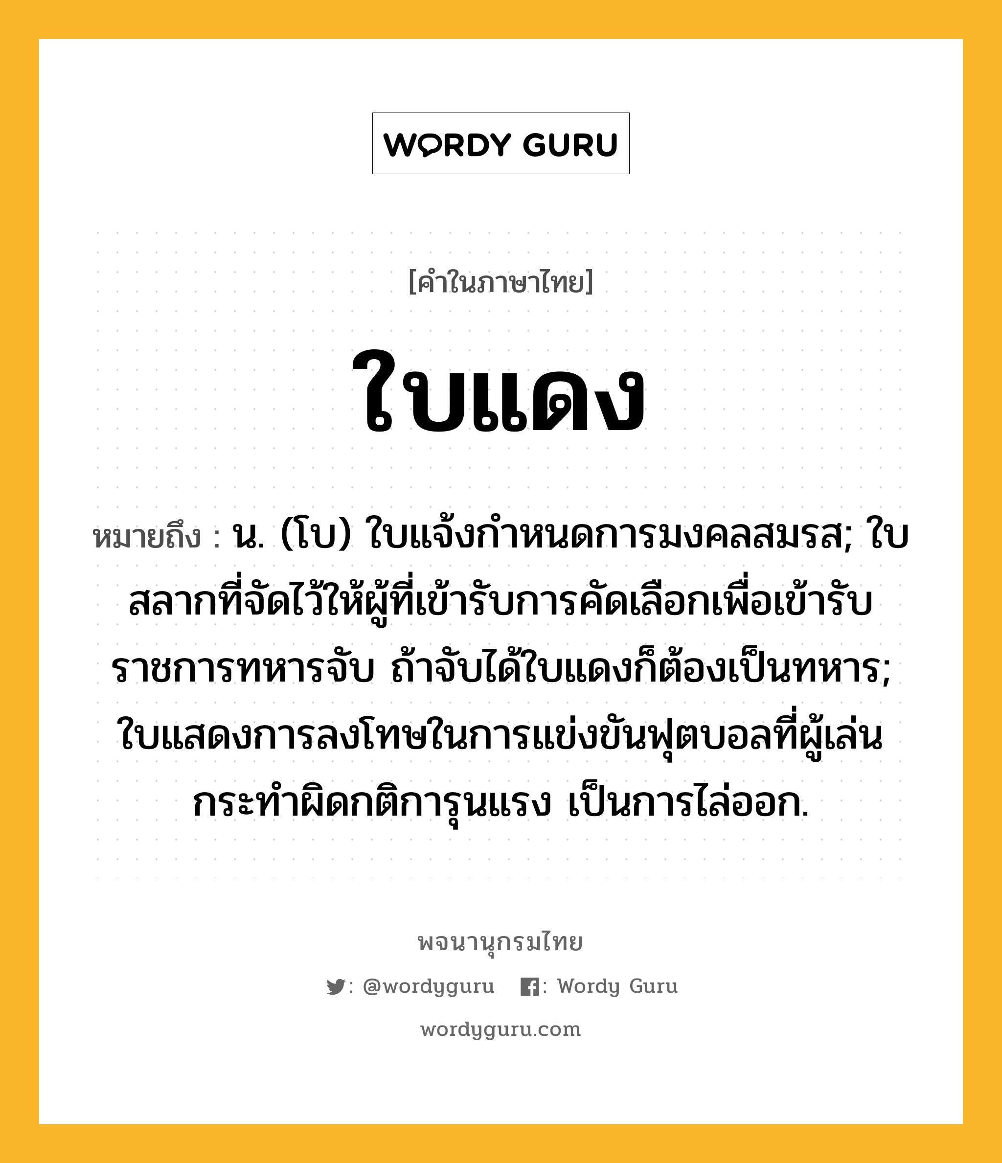 ใบแดง ความหมาย หมายถึงอะไร?, คำในภาษาไทย ใบแดง หมายถึง น. (โบ) ใบแจ้งกําหนดการมงคลสมรส; ใบสลากที่จัดไว้ให้ผู้ที่เข้ารับการคัดเลือกเพื่อเข้ารับราชการทหารจับ ถ้าจับได้ใบแดงก็ต้องเป็นทหาร; ใบแสดงการลงโทษในการแข่งขันฟุตบอลที่ผู้เล่นกระทำผิดกติการุนแรง เป็นการไล่ออก.