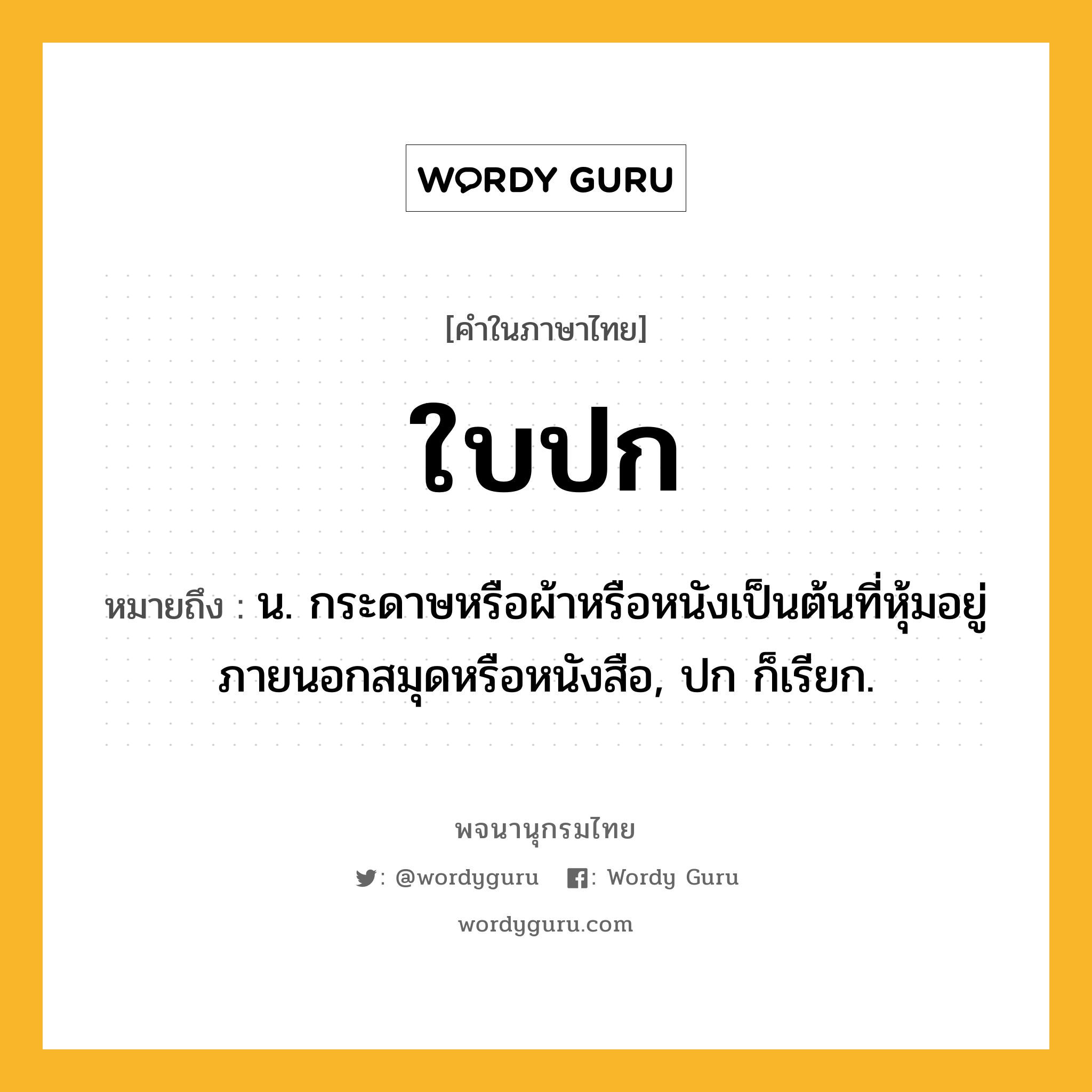 ใบปก ความหมาย หมายถึงอะไร?, คำในภาษาไทย ใบปก หมายถึง น. กระดาษหรือผ้าหรือหนังเป็นต้นที่หุ้มอยู่ภายนอกสมุดหรือหนังสือ, ปก ก็เรียก.