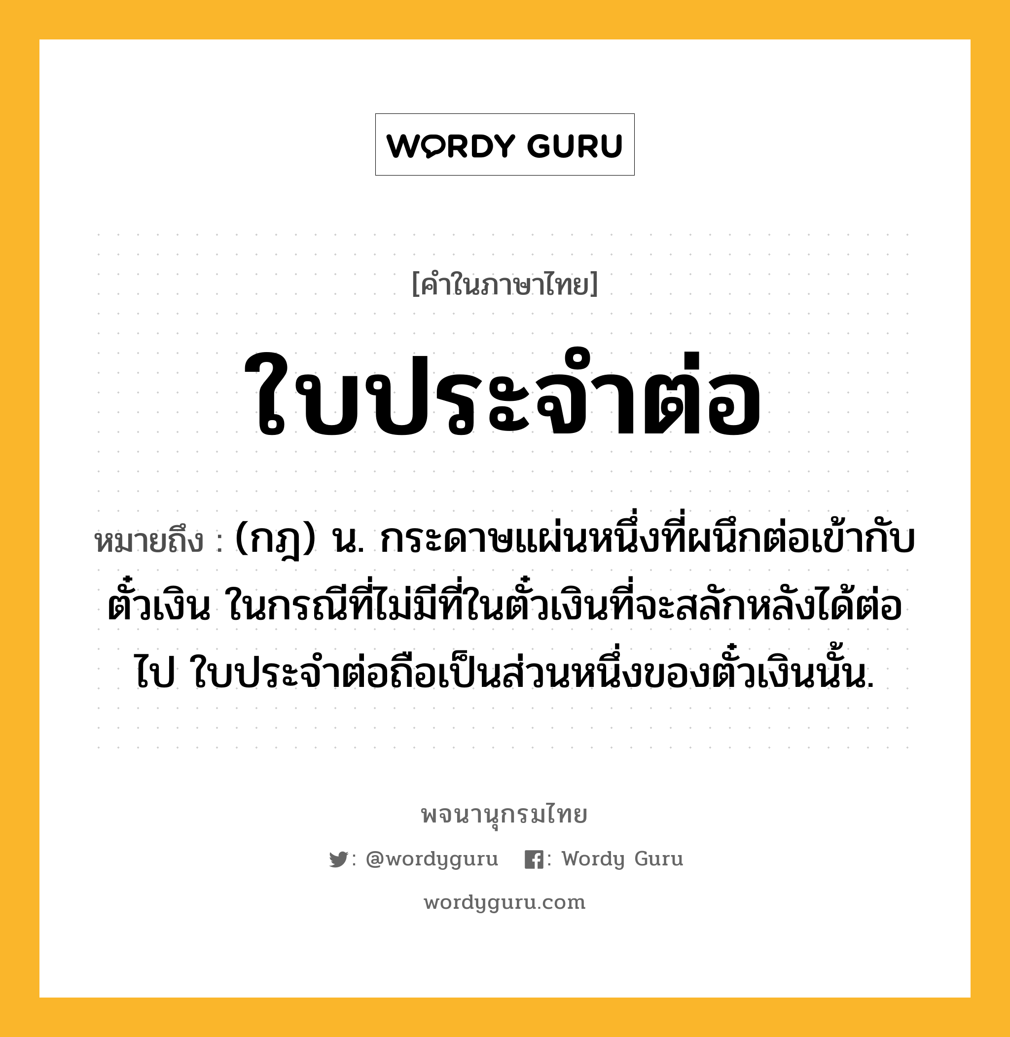 ใบประจำต่อ ความหมาย หมายถึงอะไร?, คำในภาษาไทย ใบประจำต่อ หมายถึง (กฎ) น. กระดาษแผ่นหนึ่งที่ผนึกต่อเข้ากับตั๋วเงิน ในกรณีที่ไม่มีที่ในตั๋วเงินที่จะสลักหลังได้ต่อไป ใบประจำต่อถือเป็นส่วนหนึ่งของตั๋วเงินนั้น.