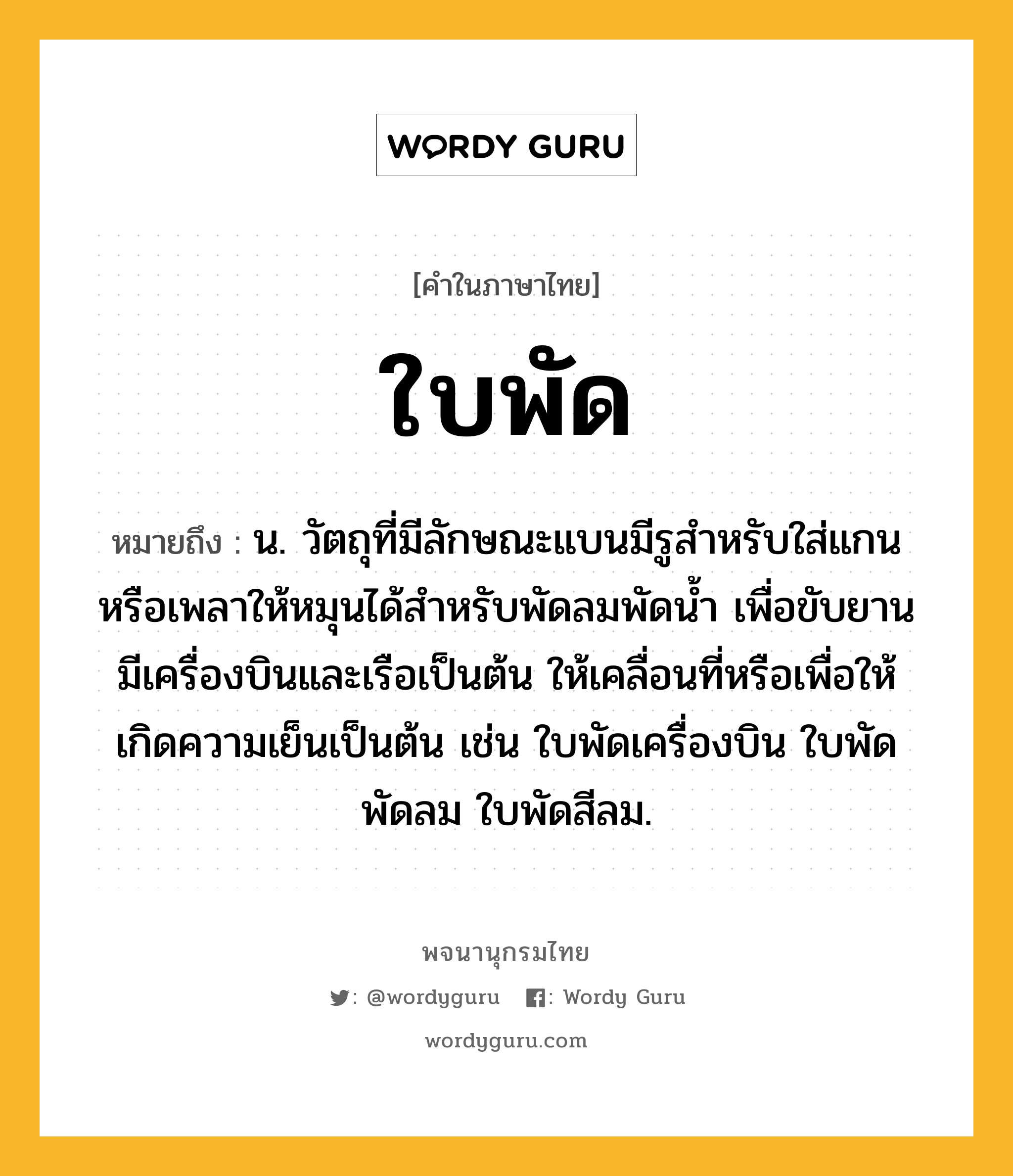 ใบพัด ความหมาย หมายถึงอะไร?, คำในภาษาไทย ใบพัด หมายถึง น. วัตถุที่มีลักษณะแบนมีรูสําหรับใส่แกนหรือเพลาให้หมุนได้สําหรับพัดลมพัดนํ้า เพื่อขับยานมีเครื่องบินและเรือเป็นต้น ให้เคลื่อนที่หรือเพื่อให้เกิดความเย็นเป็นต้น เช่น ใบพัดเครื่องบิน ใบพัดพัดลม ใบพัดสีลม.