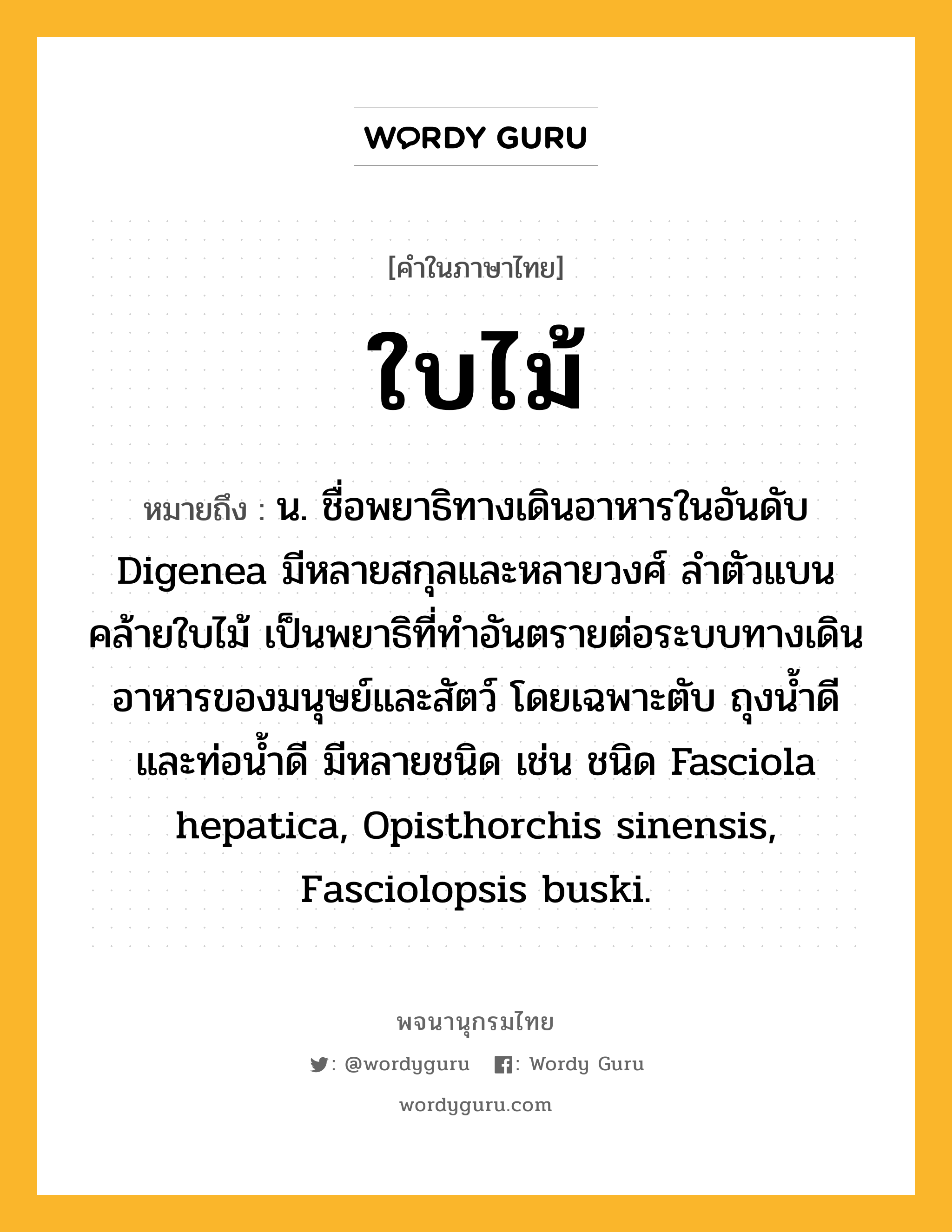 ใบไม้ ความหมาย หมายถึงอะไร?, คำในภาษาไทย ใบไม้ หมายถึง น. ชื่อพยาธิทางเดินอาหารในอันดับ Digenea มีหลายสกุลและหลายวงศ์ ลําตัวแบนคล้ายใบไม้ เป็นพยาธิที่ทําอันตรายต่อระบบทางเดินอาหารของมนุษย์และสัตว์ โดยเฉพาะตับ ถุงนํ้าดีและท่อนํ้าดี มีหลายชนิด เช่น ชนิด Fasciola hepatica, Opisthorchis sinensis, Fasciolopsis buski.