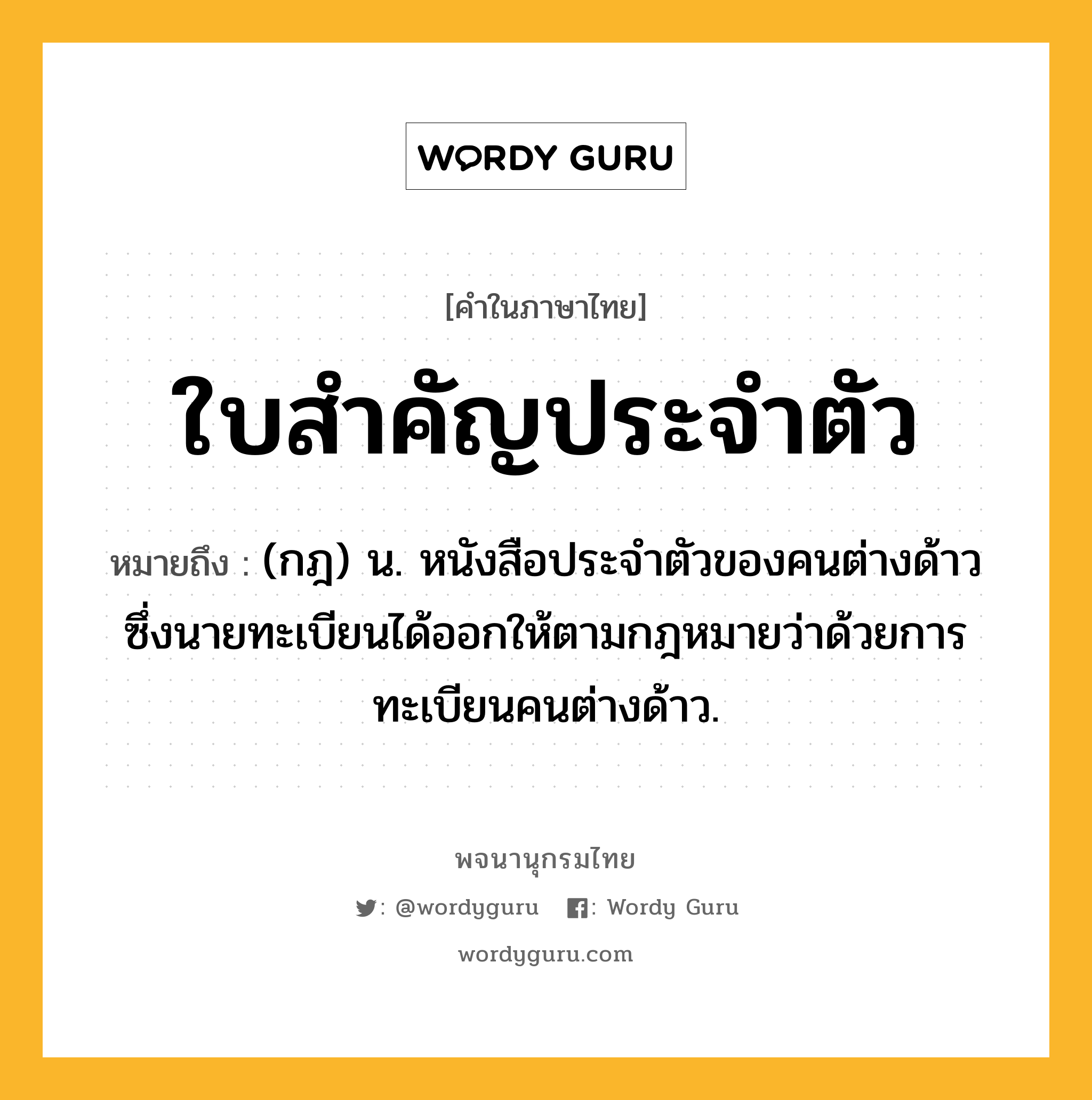 ใบสำคัญประจำตัว ความหมาย หมายถึงอะไร?, คำในภาษาไทย ใบสำคัญประจำตัว หมายถึง (กฎ) น. หนังสือประจำตัวของคนต่างด้าวซึ่งนายทะเบียนได้ออกให้ตามกฎหมายว่าด้วยการทะเบียนคนต่างด้าว.