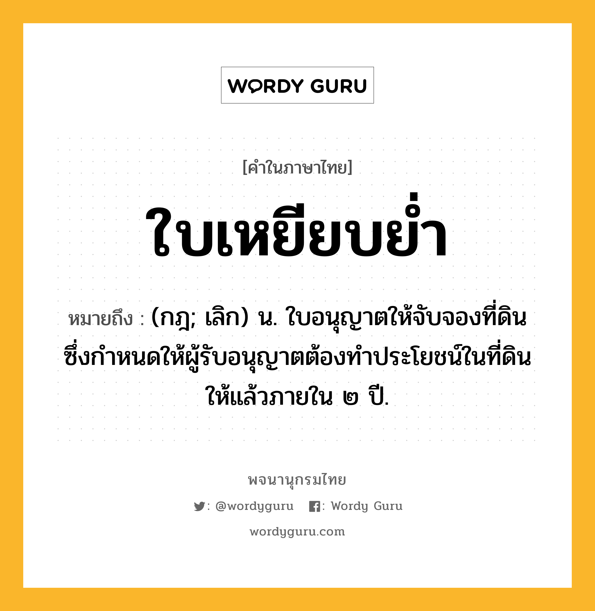 ใบเหยียบย่ำ ความหมาย หมายถึงอะไร?, คำในภาษาไทย ใบเหยียบย่ำ หมายถึง (กฎ; เลิก) น. ใบอนุญาตให้จับจองที่ดิน ซึ่งกําหนดให้ผู้รับอนุญาตต้องทําประโยชน์ในที่ดินให้แล้วภายใน ๒ ปี.