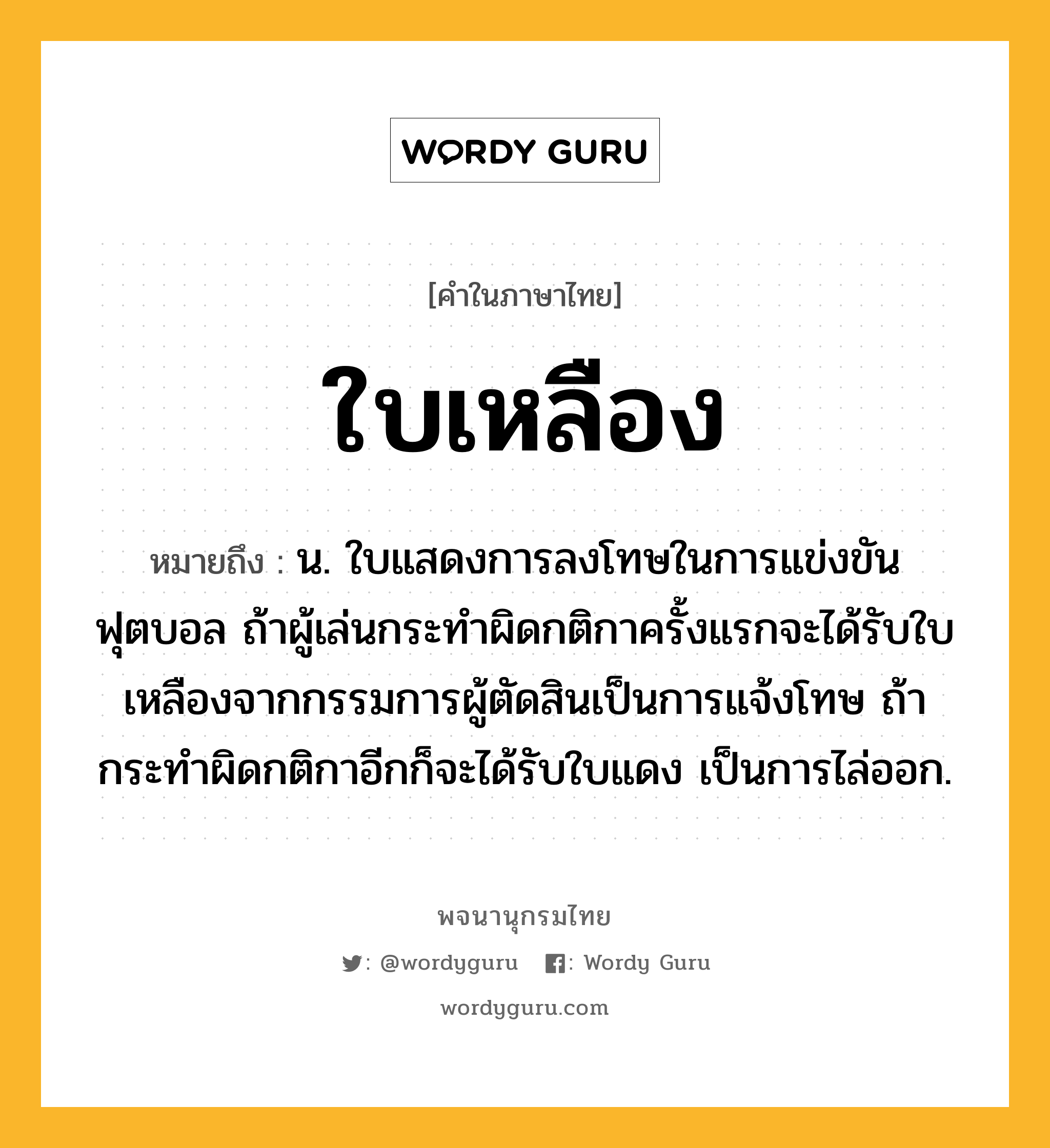 ใบเหลือง ความหมาย หมายถึงอะไร?, คำในภาษาไทย ใบเหลือง หมายถึง น. ใบแสดงการลงโทษในการแข่งขันฟุตบอล ถ้าผู้เล่นกระทำผิดกติกาครั้งแรกจะได้รับใบเหลืองจากกรรมการผู้ตัดสินเป็นการแจ้งโทษ ถ้ากระทำผิดกติกาอีกก็จะได้รับใบแดง เป็นการไล่ออก.