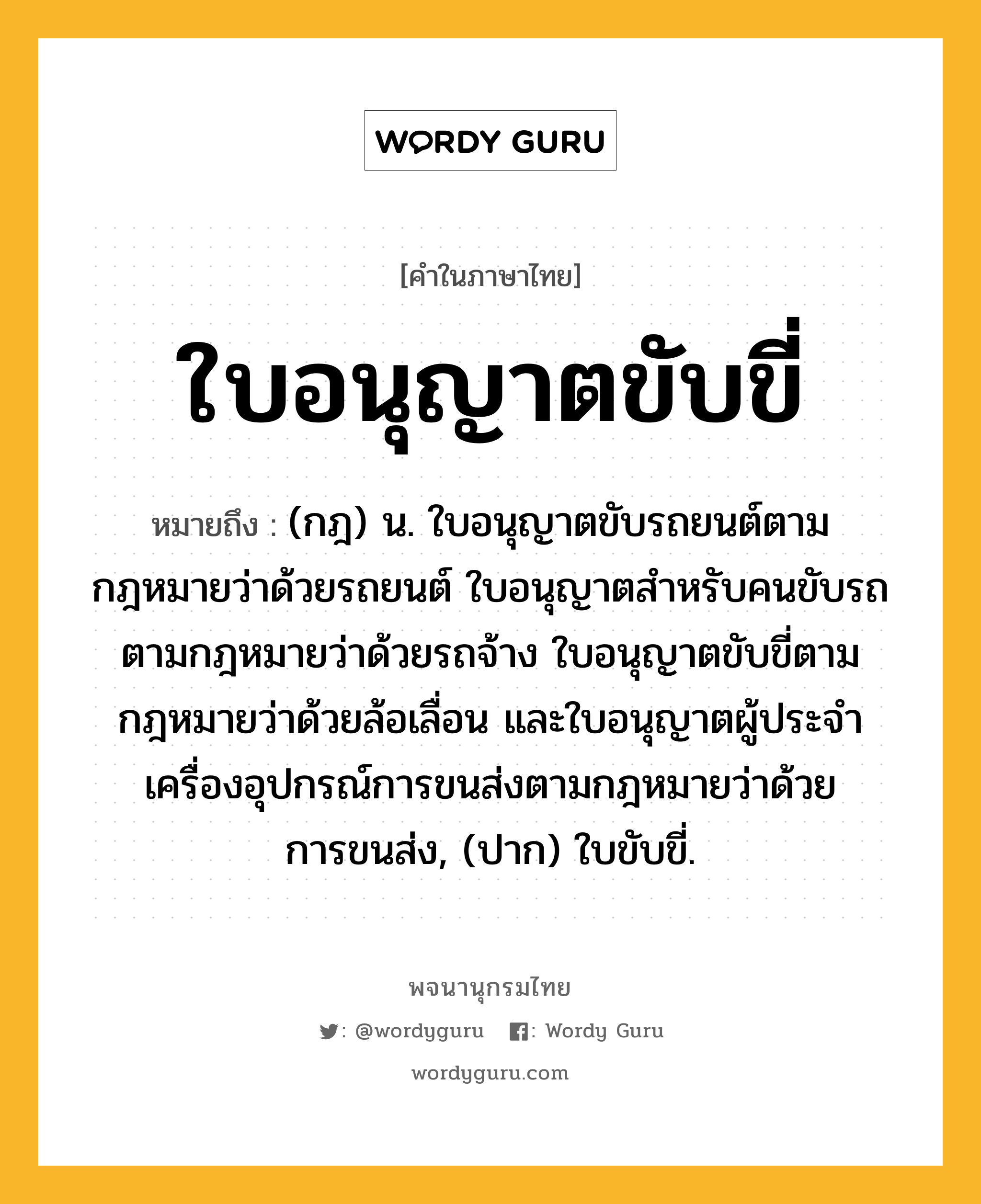 ใบอนุญาตขับขี่ ความหมาย หมายถึงอะไร?, คำในภาษาไทย ใบอนุญาตขับขี่ หมายถึง (กฎ) น. ใบอนุญาตขับรถยนต์ตามกฎหมายว่าด้วยรถยนต์ ใบอนุญาตสําหรับคนขับรถตามกฎหมายว่าด้วยรถจ้าง ใบอนุญาตขับขี่ตามกฎหมายว่าด้วยล้อเลื่อน และใบอนุญาตผู้ประจําเครื่องอุปกรณ์การขนส่งตามกฎหมายว่าด้วยการขนส่ง, (ปาก) ใบขับขี่.