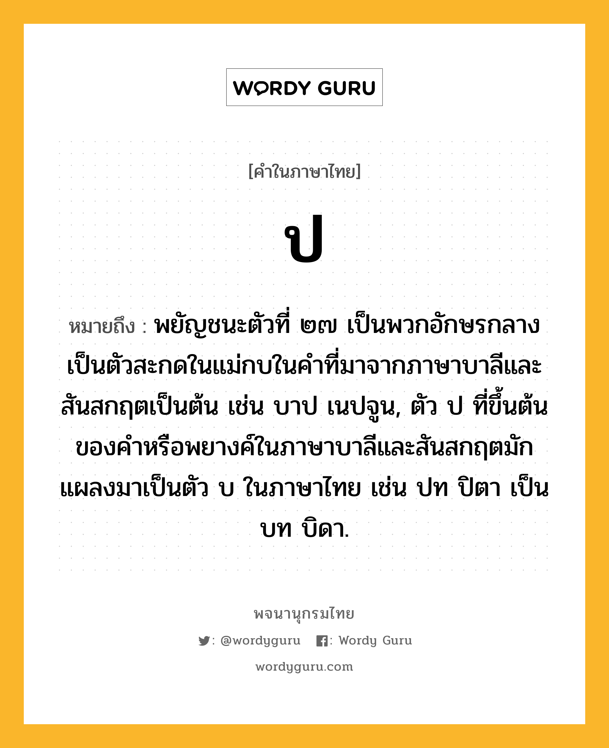 ป ความหมาย หมายถึงอะไร?, คำในภาษาไทย ป หมายถึง พยัญชนะตัวที่ ๒๗ เป็นพวกอักษรกลาง เป็นตัวสะกดในแม่กบในคําที่มาจากภาษาบาลีและสันสกฤตเป็นต้น เช่น บาป เนปจูน, ตัว ป ที่ขึ้นต้นของคําหรือพยางค์ในภาษาบาลีและสันสกฤตมักแผลงมาเป็นตัว บ ในภาษาไทย เช่น ปท ปิตา เป็น บท บิดา.