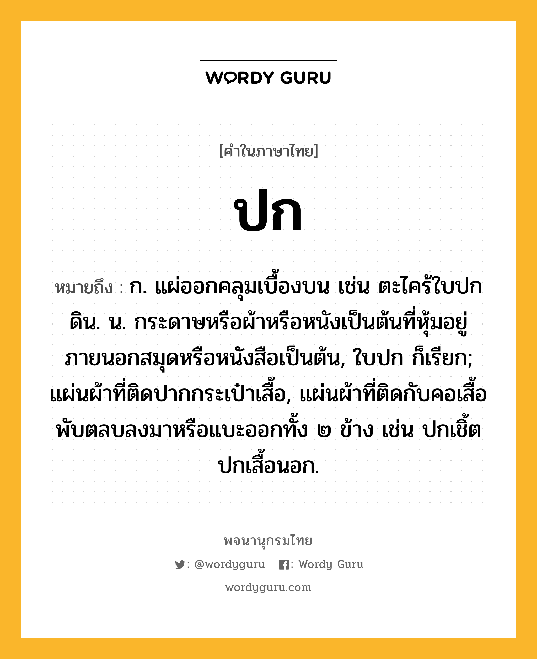 ปก ความหมาย หมายถึงอะไร?, คำในภาษาไทย ปก หมายถึง ก. แผ่ออกคลุมเบื้องบน เช่น ตะไคร้ใบปกดิน. น. กระดาษหรือผ้าหรือหนังเป็นต้นที่หุ้มอยู่ภายนอกสมุดหรือหนังสือเป็นต้น, ใบปก ก็เรียก; แผ่นผ้าที่ติดปากกระเป๋าเสื้อ, แผ่นผ้าที่ติดกับคอเสื้อพับตลบลงมาหรือแบะออกทั้ง ๒ ข้าง เช่น ปกเชิ้ต ปกเสื้อนอก.