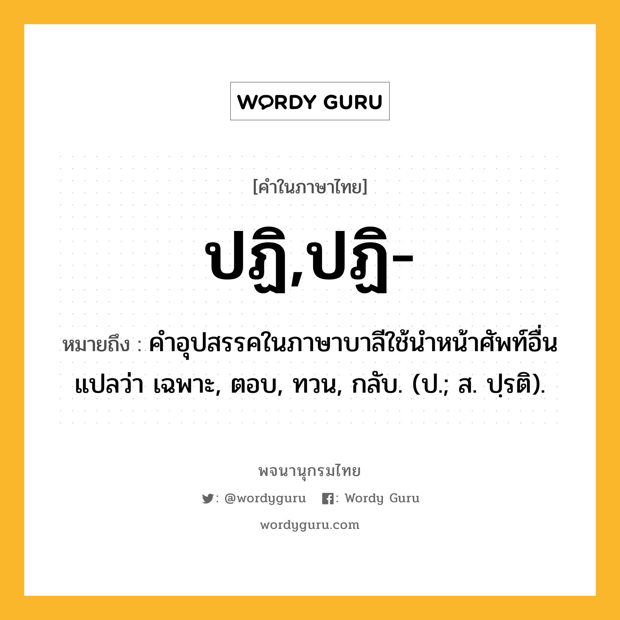 ปฏิ,ปฏิ- ความหมาย หมายถึงอะไร?, คำในภาษาไทย ปฏิ,ปฏิ- หมายถึง คําอุปสรรคในภาษาบาลีใช้นําหน้าศัพท์อื่น แปลว่า เฉพาะ, ตอบ, ทวน, กลับ. (ป.; ส. ปฺรติ).