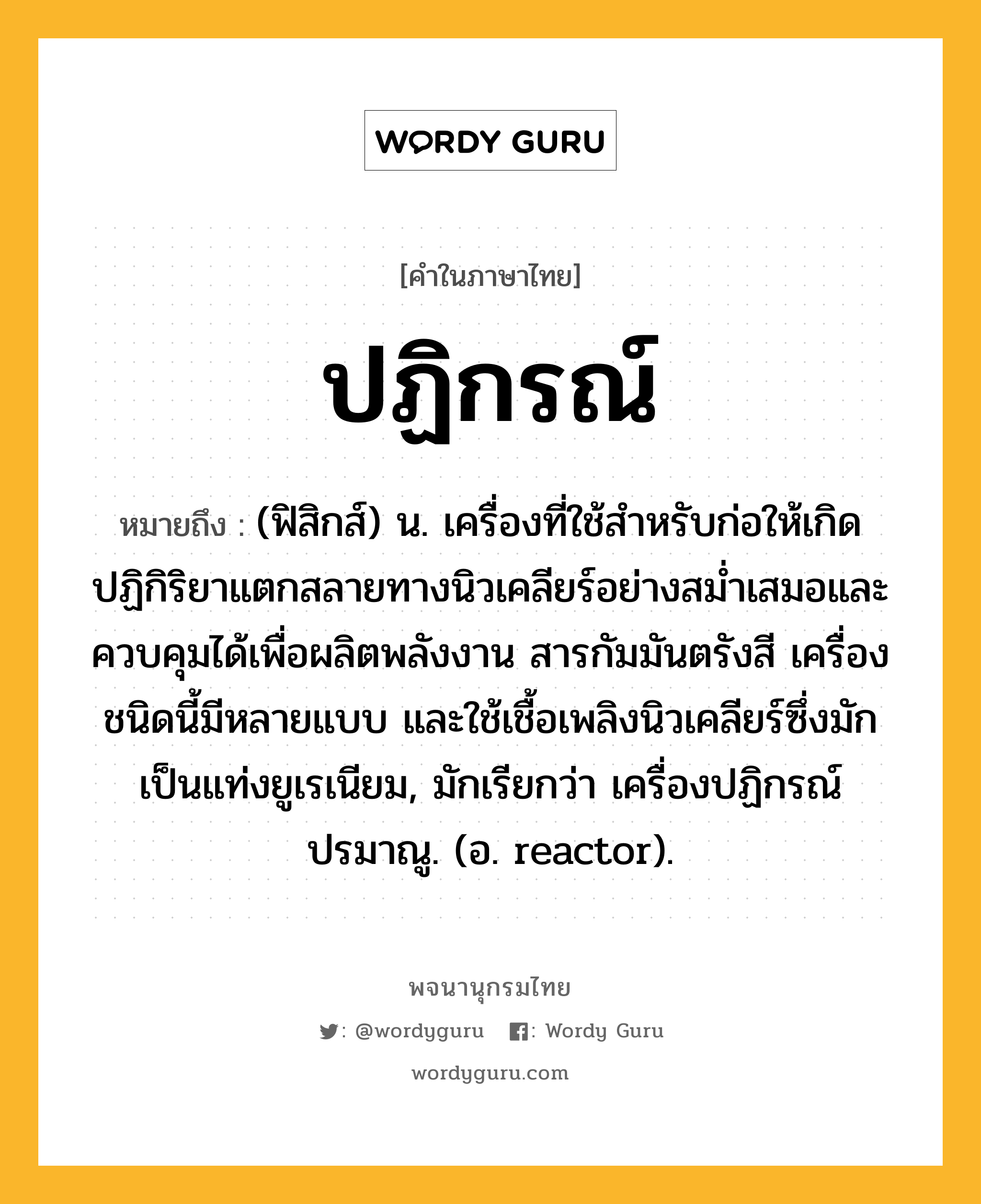 ปฏิกรณ์ ความหมาย หมายถึงอะไร?, คำในภาษาไทย ปฏิกรณ์ หมายถึง (ฟิสิกส์) น. เครื่องที่ใช้สําหรับก่อให้เกิดปฏิกิริยาแตกสลายทางนิวเคลียร์อย่างสมํ่าเสมอและควบคุมได้เพื่อผลิตพลังงาน สารกัมมันตรังสี เครื่องชนิดนี้มีหลายแบบ และใช้เชื้อเพลิงนิวเคลียร์ซึ่งมักเป็นแท่งยูเรเนียม, มักเรียกว่า เครื่องปฏิกรณ์ปรมาณู. (อ. reactor).