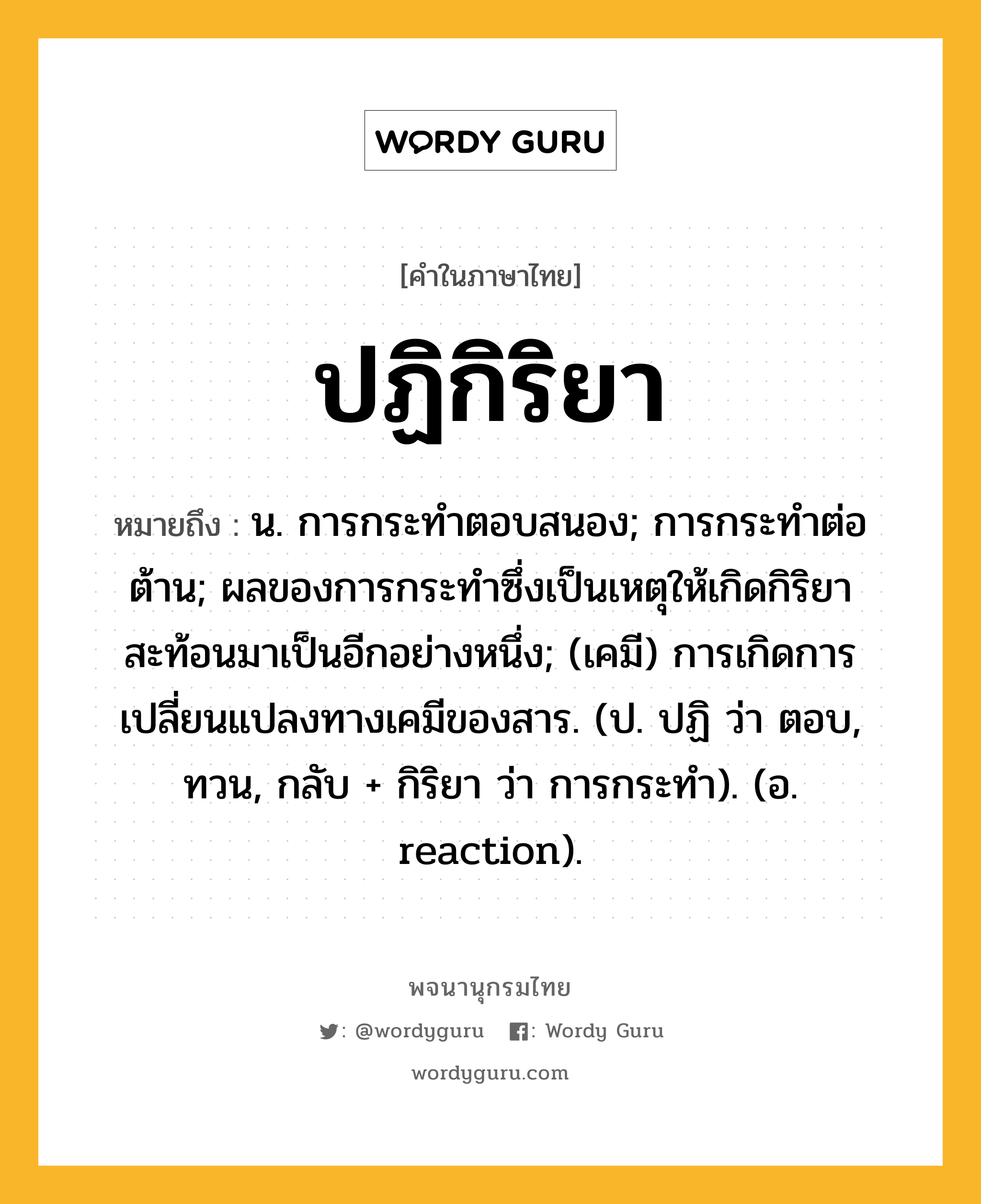 ปฏิกิริยา ความหมาย หมายถึงอะไร?, คำในภาษาไทย ปฏิกิริยา หมายถึง น. การกระทําตอบสนอง; การกระทําต่อต้าน; ผลของการกระทําซึ่งเป็นเหตุให้เกิดกิริยาสะท้อนมาเป็นอีกอย่างหนึ่ง; (เคมี) การเกิดการเปลี่ยนแปลงทางเคมีของสาร. (ป. ปฏิ ว่า ตอบ, ทวน, กลับ + กิริยา ว่า การกระทํา). (อ. reaction).