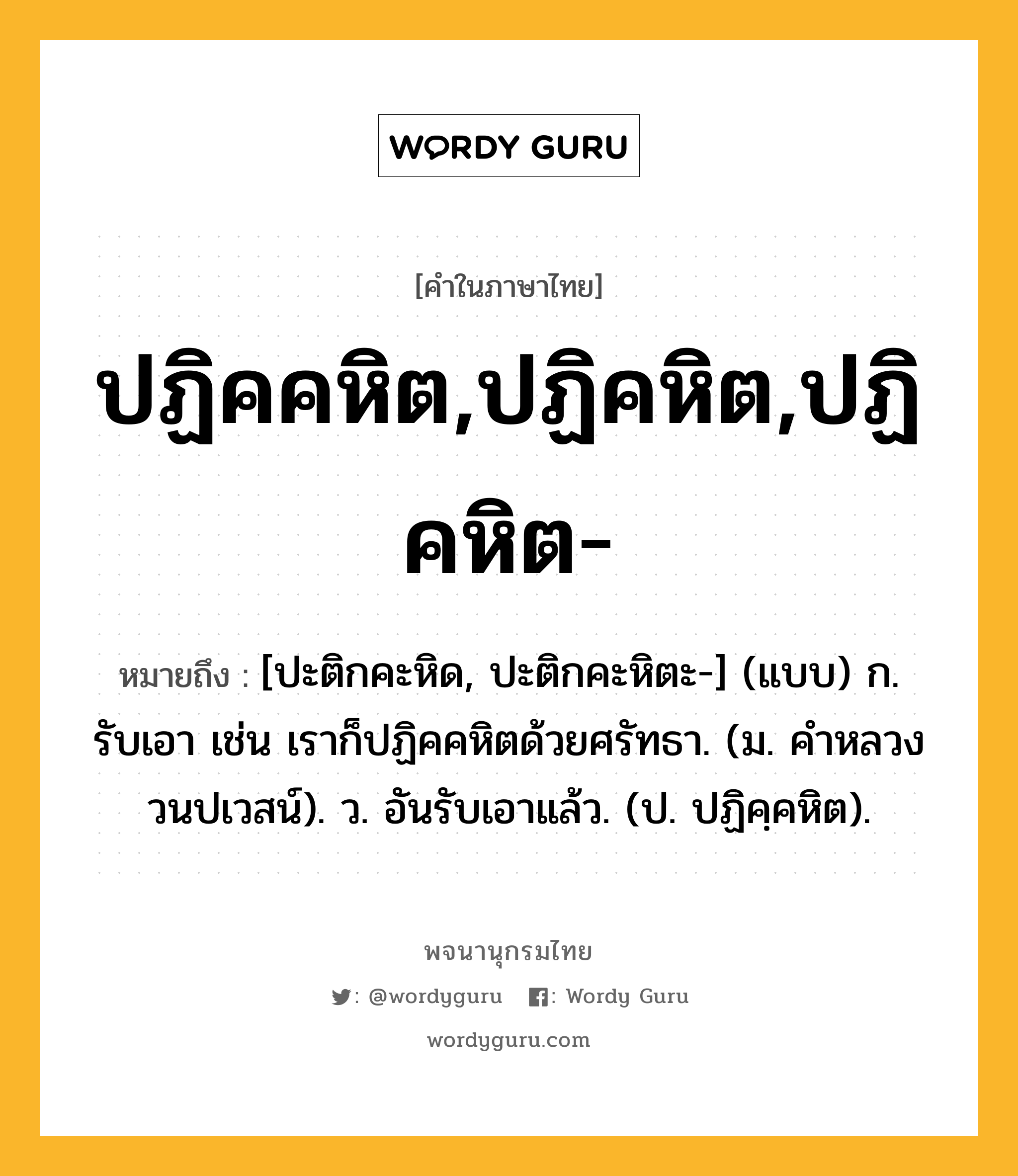 ปฏิคคหิต,ปฏิคหิต,ปฏิคหิต- ความหมาย หมายถึงอะไร?, คำในภาษาไทย ปฏิคคหิต,ปฏิคหิต,ปฏิคหิต- หมายถึง [ปะติกคะหิด, ปะติกคะหิตะ-] (แบบ) ก. รับเอา เช่น เราก็ปฏิคคหิตด้วยศรัทธา. (ม. คําหลวง วนปเวสน์). ว. อันรับเอาแล้ว. (ป. ปฏิคฺคหิต).