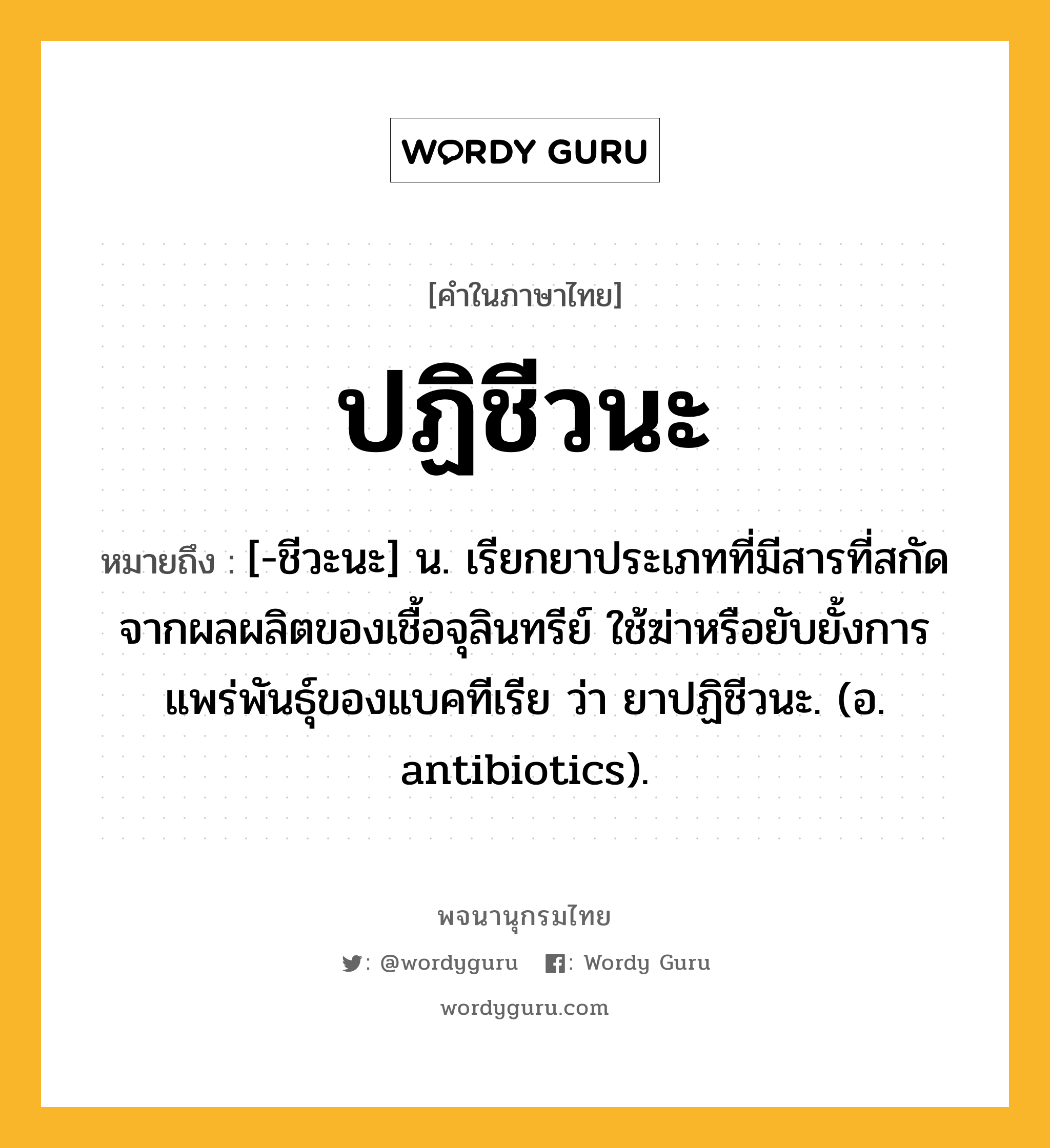 ปฏิชีวนะ ความหมาย หมายถึงอะไร?, คำในภาษาไทย ปฏิชีวนะ หมายถึง [-ชีวะนะ] น. เรียกยาประเภทที่มีสารที่สกัดจากผลผลิตของเชื้อจุลินทรีย์ ใช้ฆ่าหรือยับยั้งการแพร่พันธุ์ของแบคทีเรีย ว่า ยาปฏิชีวนะ. (อ. antibiotics).