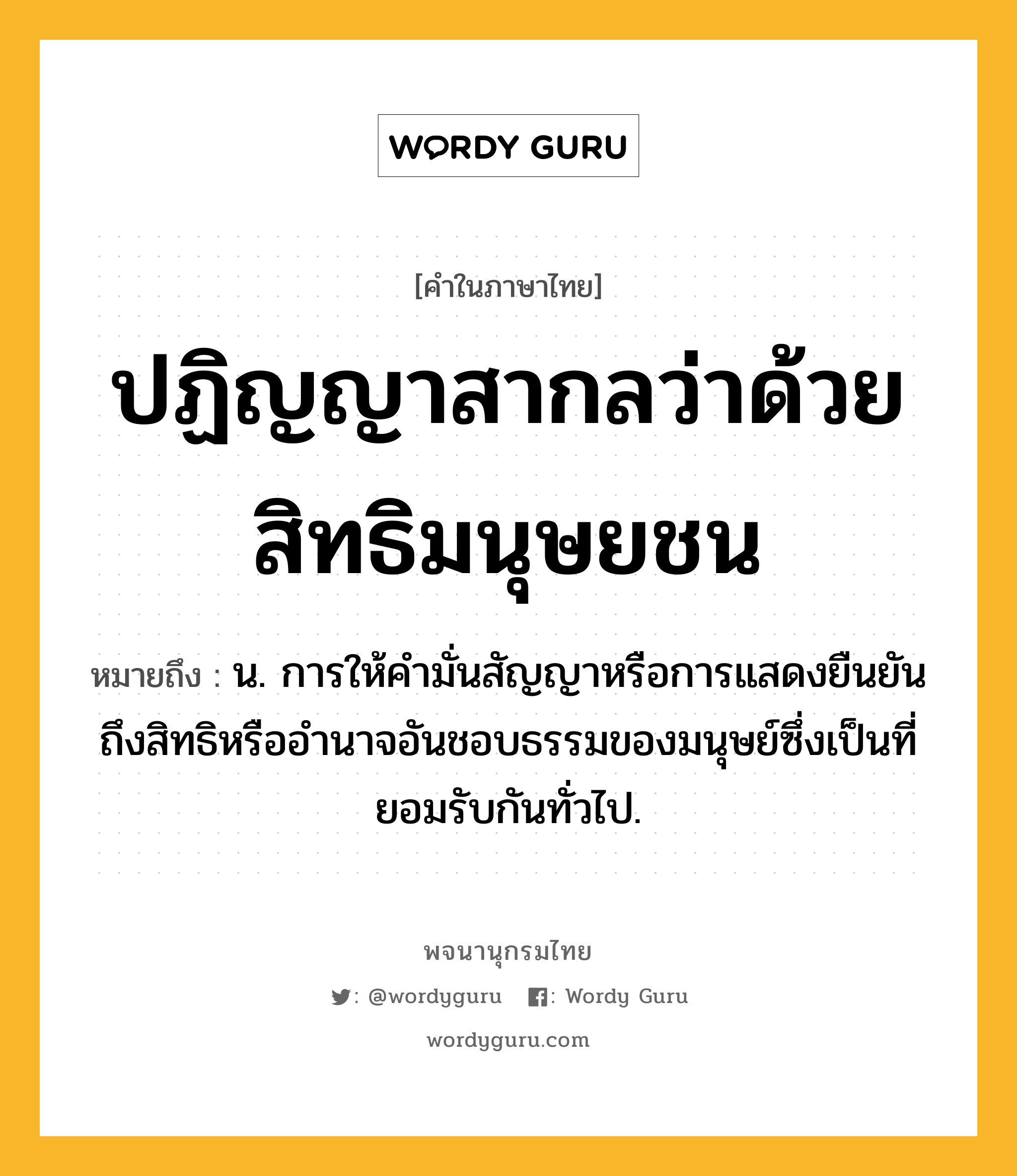 ปฏิญญาสากลว่าด้วยสิทธิมนุษยชน ความหมาย หมายถึงอะไร?, คำในภาษาไทย ปฏิญญาสากลว่าด้วยสิทธิมนุษยชน หมายถึง น. การให้คํามั่นสัญญาหรือการแสดงยืนยันถึงสิทธิหรืออํานาจอันชอบธรรมของมนุษย์ซึ่งเป็นที่ยอมรับกันทั่วไป.