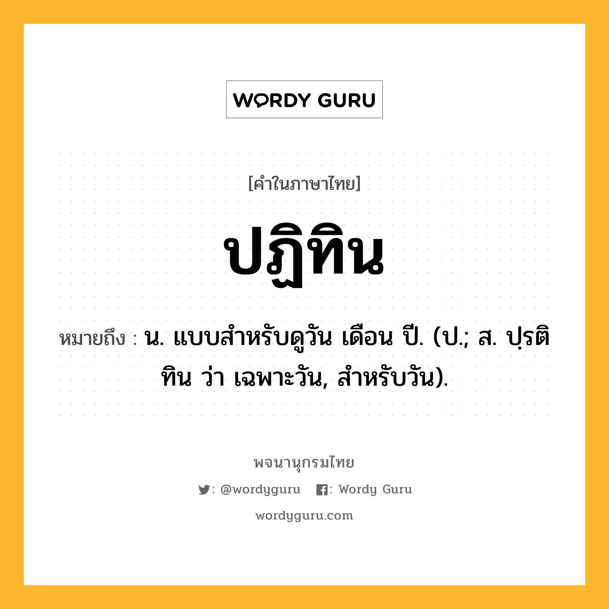 ปฏิทิน ความหมาย หมายถึงอะไร?, คำในภาษาไทย ปฏิทิน หมายถึง น. แบบสําหรับดูวัน เดือน ปี. (ป.; ส. ปฺรติทิน ว่า เฉพาะวัน, สําหรับวัน).