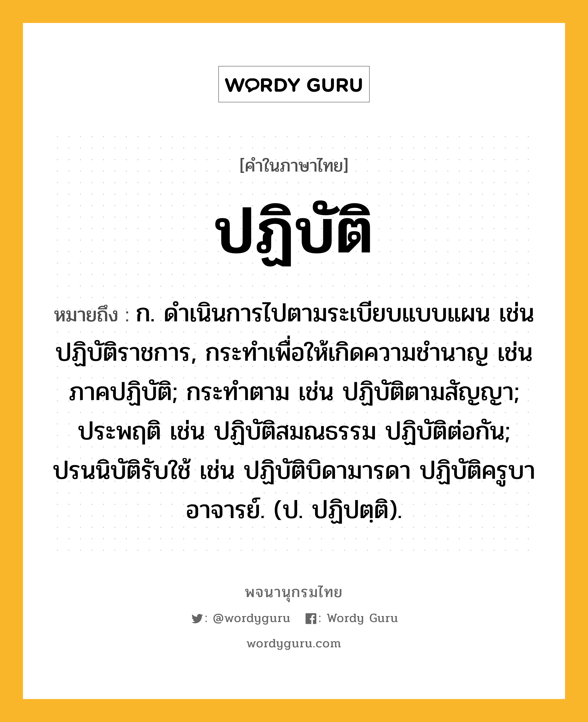 ปฏิบัติ ความหมาย หมายถึงอะไร?, คำในภาษาไทย ปฏิบัติ หมายถึง ก. ดําเนินการไปตามระเบียบแบบแผน เช่น ปฏิบัติราชการ, กระทําเพื่อให้เกิดความชํานาญ เช่น ภาคปฏิบัติ; กระทําตาม เช่น ปฏิบัติตามสัญญา; ประพฤติ เช่น ปฏิบัติสมณธรรม ปฏิบัติต่อกัน; ปรนนิบัติรับใช้ เช่น ปฏิบัติบิดามารดา ปฏิบัติครูบาอาจารย์. (ป. ปฏิปตฺติ).