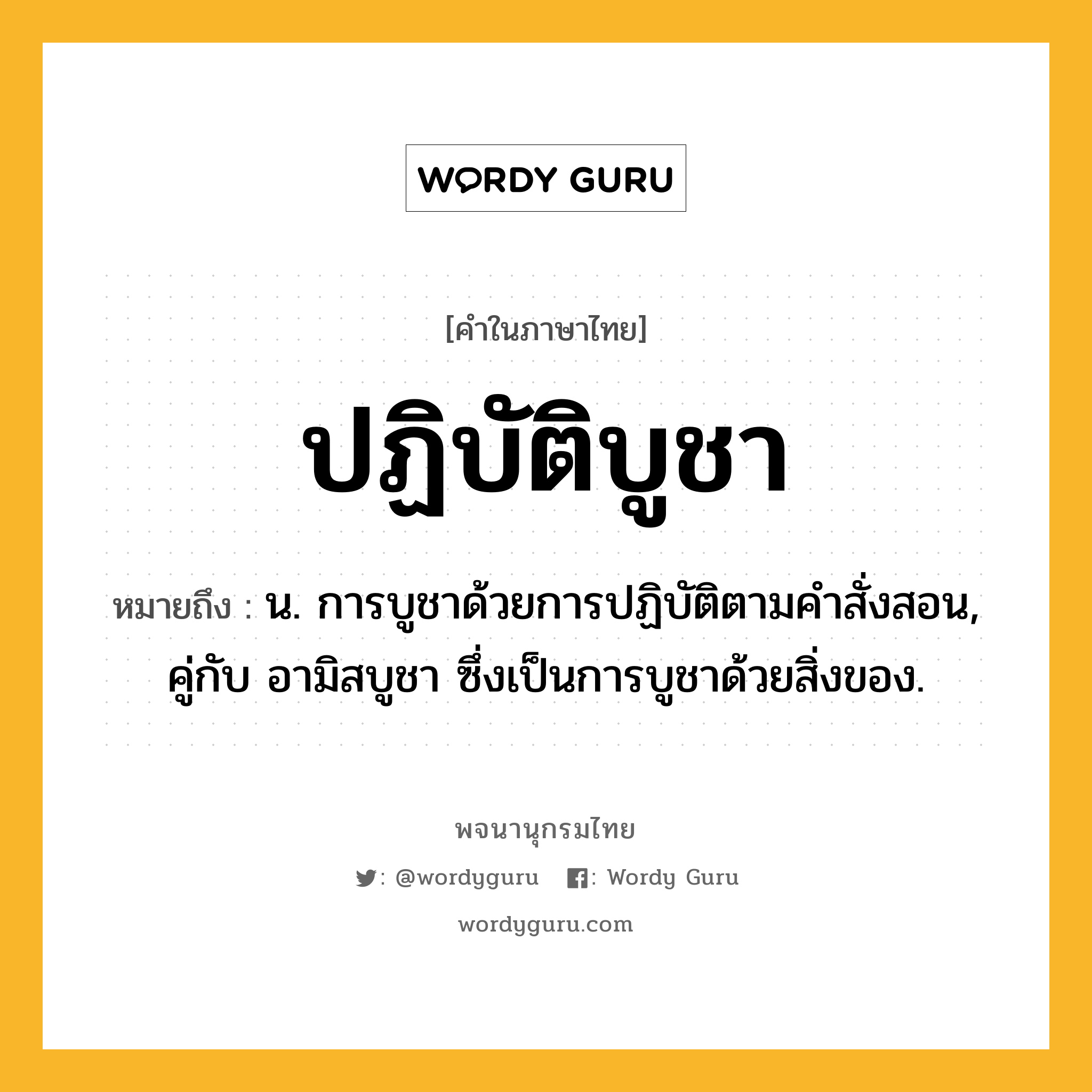 ปฏิบัติบูชา ความหมาย หมายถึงอะไร?, คำในภาษาไทย ปฏิบัติบูชา หมายถึง น. การบูชาด้วยการปฏิบัติตามคำสั่งสอน, คู่กับ อามิสบูชา ซึ่งเป็นการบูชาด้วยสิ่งของ.