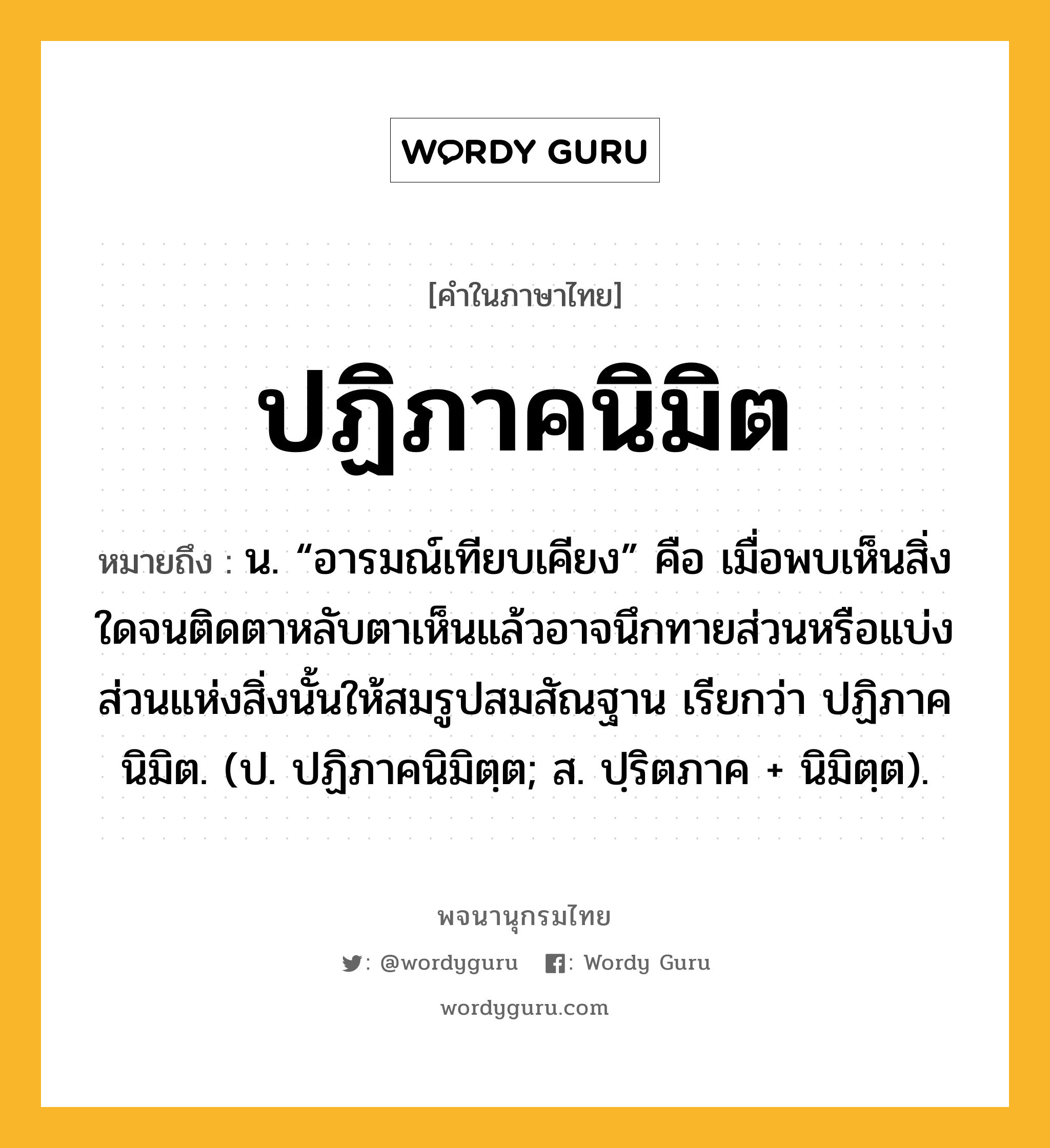 ปฏิภาคนิมิต ความหมาย หมายถึงอะไร?, คำในภาษาไทย ปฏิภาคนิมิต หมายถึง น. “อารมณ์เทียบเคียง” คือ เมื่อพบเห็นสิ่งใดจนติดตาหลับตาเห็นแล้วอาจนึกทายส่วนหรือแบ่งส่วนแห่งสิ่งนั้นให้สมรูปสมสัณฐาน เรียกว่า ปฏิภาคนิมิต. (ป. ปฏิภาคนิมิตฺต; ส. ปฺริตภาค + นิมิตฺต).