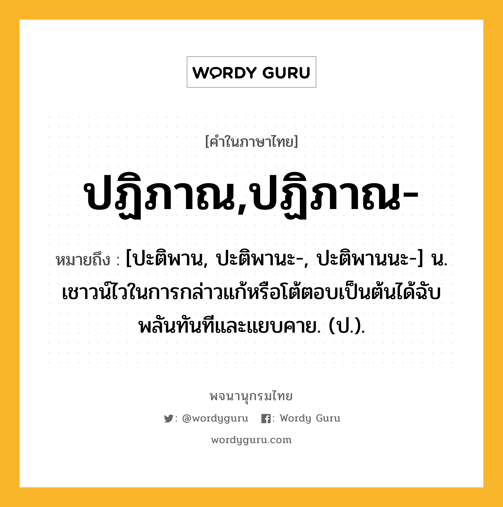 ปฏิภาณ,ปฏิภาณ- ความหมาย หมายถึงอะไร?, คำในภาษาไทย ปฏิภาณ,ปฏิภาณ- หมายถึง [ปะติพาน, ปะติพานะ-, ปะติพานนะ-] น. เชาวน์ไวในการกล่าวแก้หรือโต้ตอบเป็นต้นได้ฉับพลันทันทีและแยบคาย. (ป.).