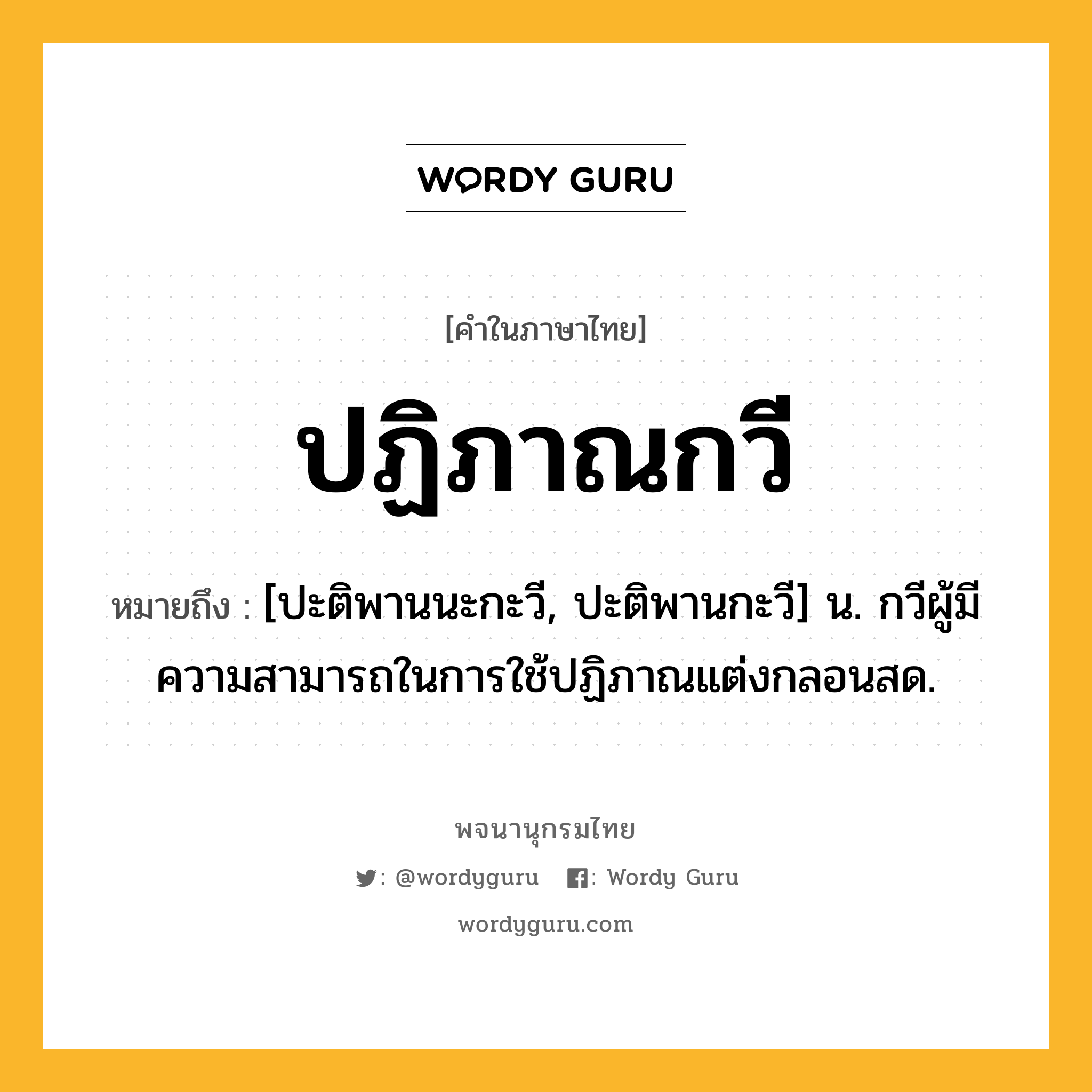 ปฏิภาณกวี ความหมาย หมายถึงอะไร?, คำในภาษาไทย ปฏิภาณกวี หมายถึง [ปะติพานนะกะวี, ปะติพานกะวี] น. กวีผู้มีความสามารถในการใช้ปฏิภาณแต่งกลอนสด.