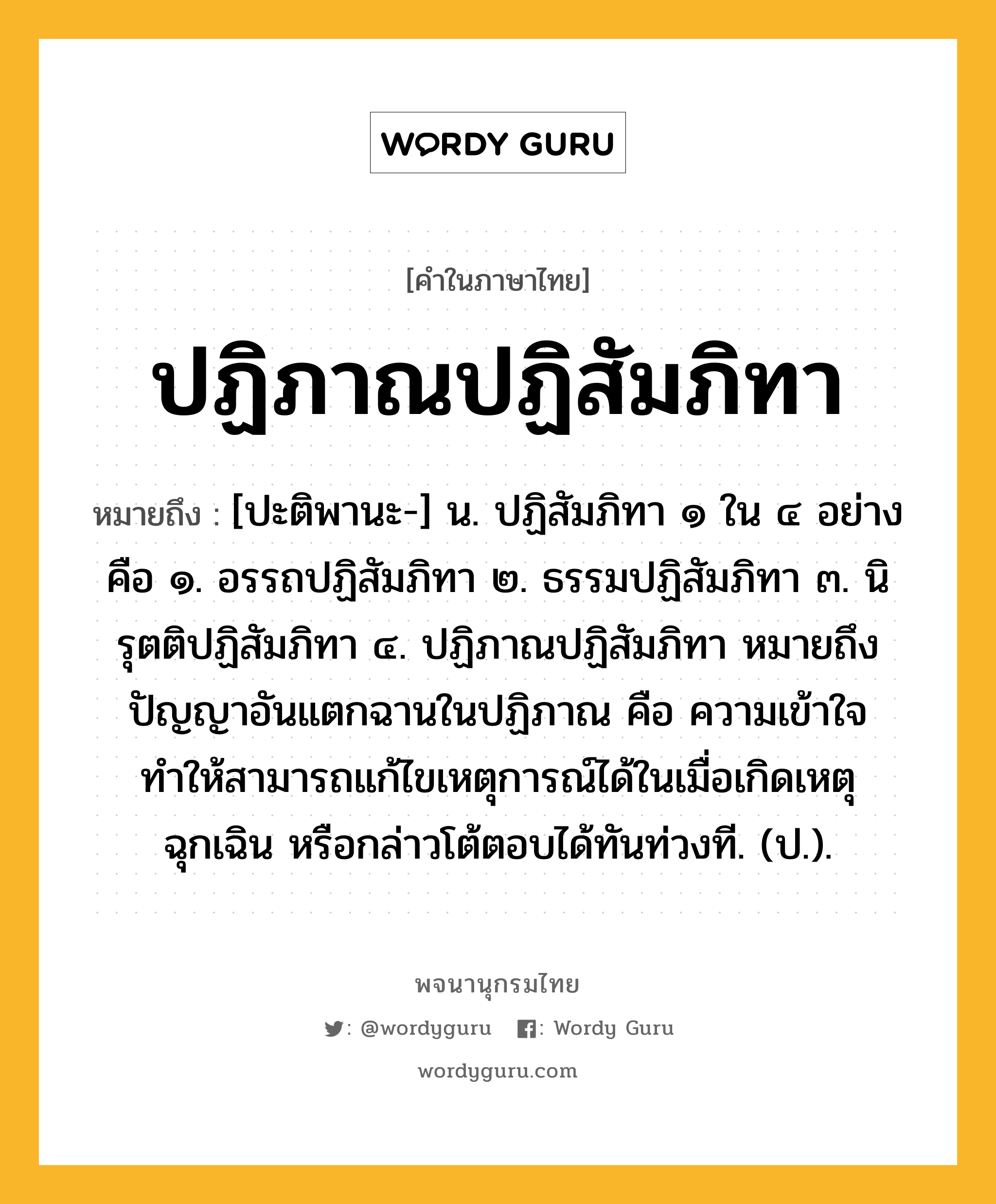 ปฏิภาณปฏิสัมภิทา ความหมาย หมายถึงอะไร?, คำในภาษาไทย ปฏิภาณปฏิสัมภิทา หมายถึง [ปะติพานะ-] น. ปฏิสัมภิทา ๑ ใน ๔ อย่าง คือ ๑. อรรถปฏิสัมภิทา ๒. ธรรมปฏิสัมภิทา ๓. นิรุตติปฏิสัมภิทา ๔. ปฏิภาณปฏิสัมภิทา หมายถึง ปัญญาอันแตกฉานในปฏิภาณ คือ ความเข้าใจทำให้สามารถแก้ไขเหตุการณ์ได้ในเมื่อเกิดเหตุฉุกเฉิน หรือกล่าวโต้ตอบได้ทันท่วงที. (ป.).