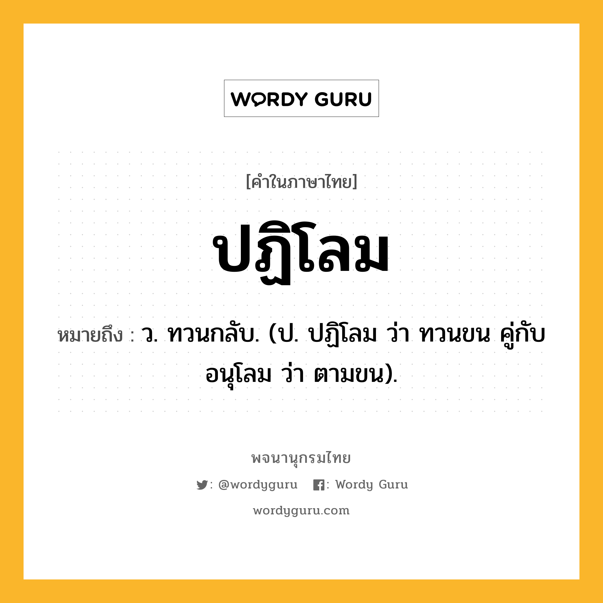 ปฏิโลม ความหมาย หมายถึงอะไร?, คำในภาษาไทย ปฏิโลม หมายถึง ว. ทวนกลับ. (ป. ปฏิโลม ว่า ทวนขน คู่กับ อนุโลม ว่า ตามขน).