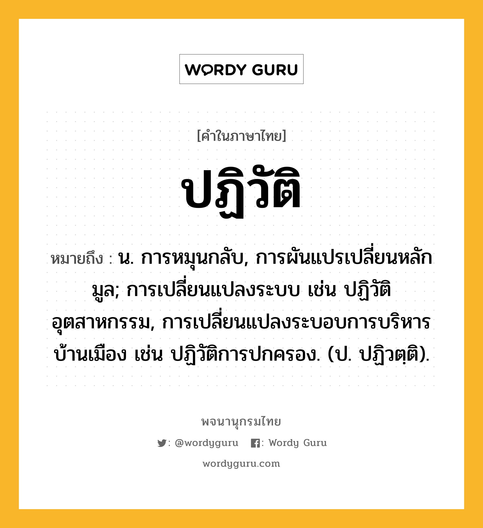 ปฏิวัติ ความหมาย หมายถึงอะไร?, คำในภาษาไทย ปฏิวัติ หมายถึง น. การหมุนกลับ, การผันแปรเปลี่ยนหลักมูล; การเปลี่ยนแปลงระบบ เช่น ปฏิวัติอุตสาหกรรม, การเปลี่ยนแปลงระบอบการบริหารบ้านเมือง เช่น ปฏิวัติการปกครอง. (ป. ปฏิวตฺติ).