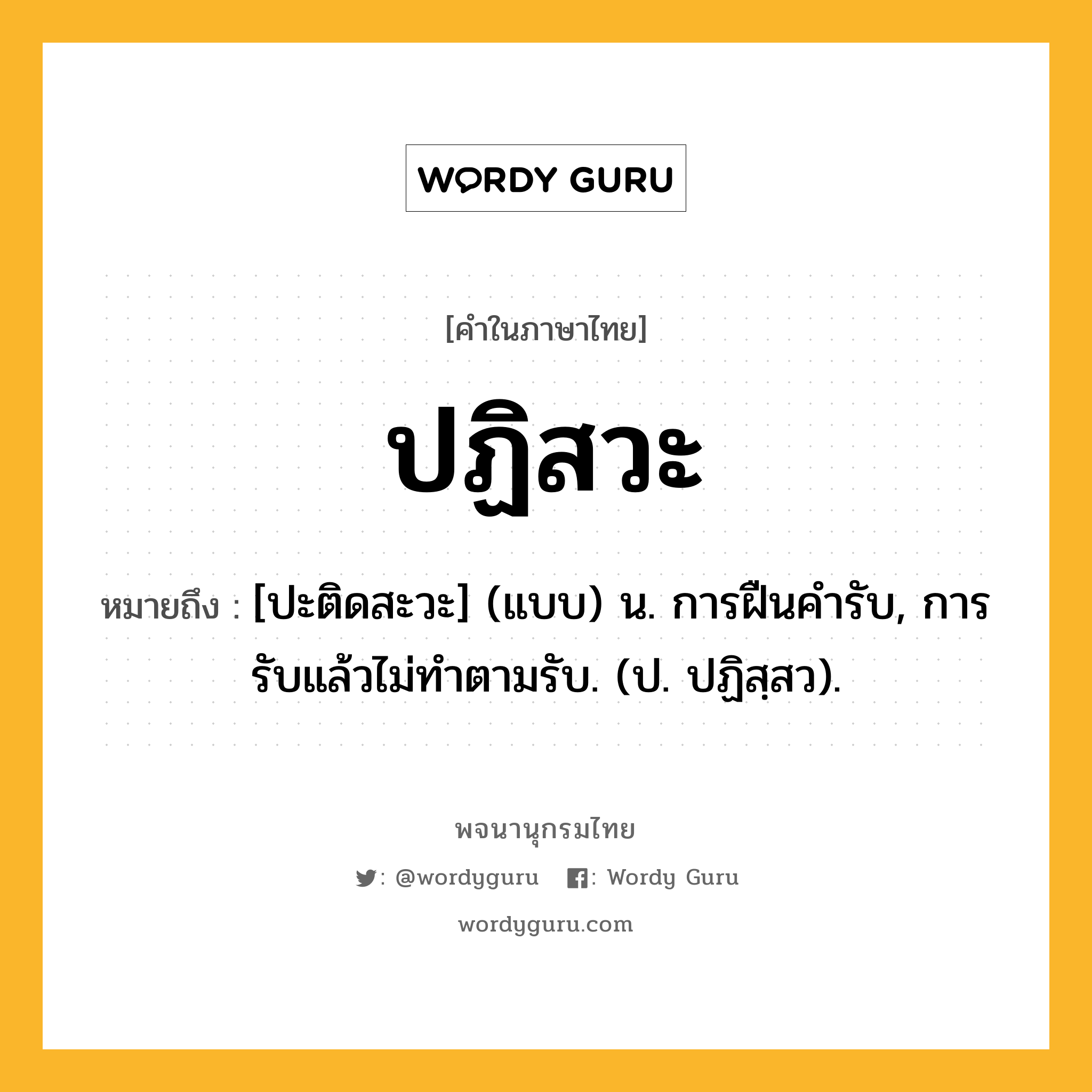 ปฏิสวะ ความหมาย หมายถึงอะไร?, คำในภาษาไทย ปฏิสวะ หมายถึง [ปะติดสะวะ] (แบบ) น. การฝืนคํารับ, การรับแล้วไม่ทําตามรับ. (ป. ปฏิสฺสว).