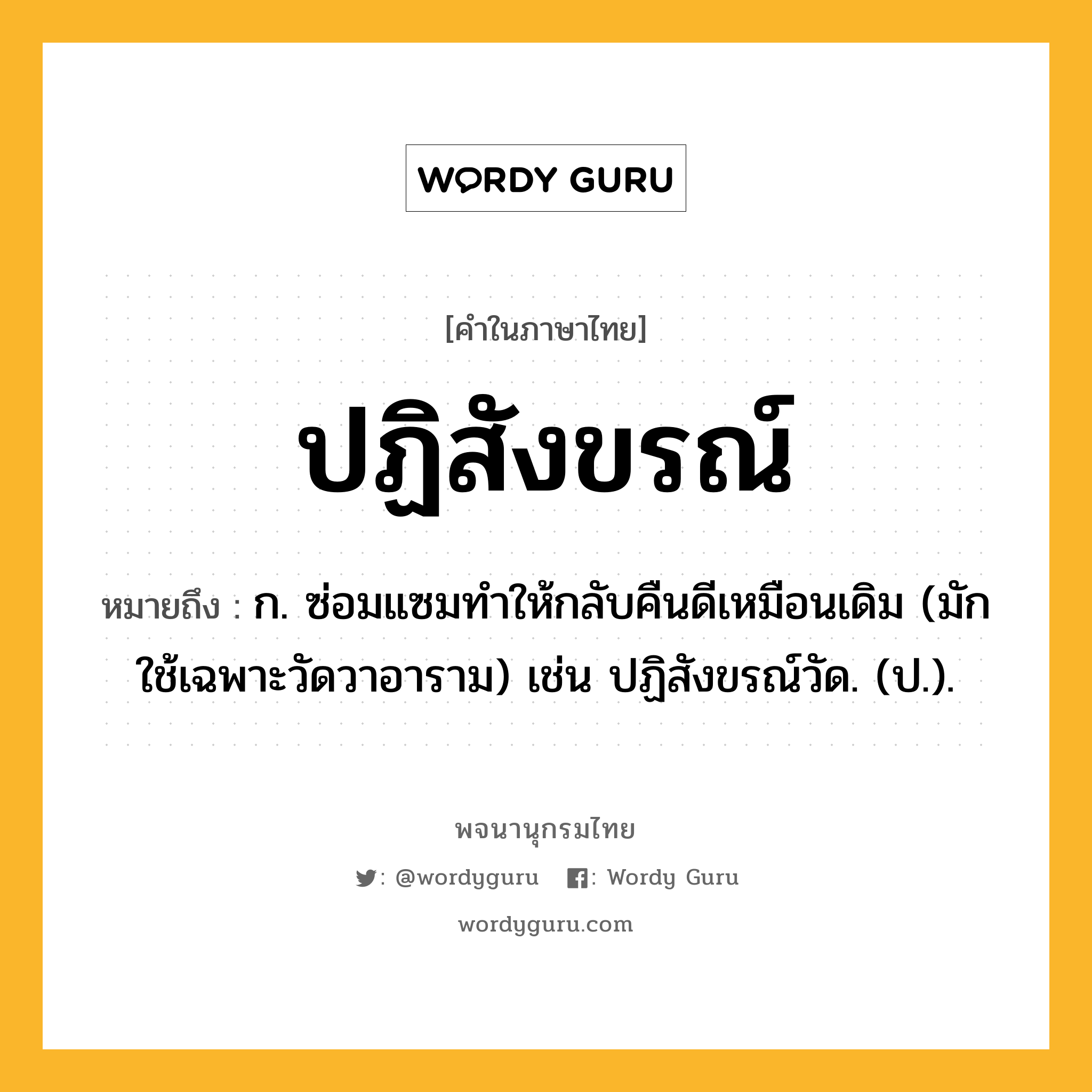 ปฏิสังขรณ์ ความหมาย หมายถึงอะไร?, คำในภาษาไทย ปฏิสังขรณ์ หมายถึง ก. ซ่อมแซมทําให้กลับคืนดีเหมือนเดิม (มักใช้เฉพาะวัดวาอาราม) เช่น ปฏิสังขรณ์วัด. (ป.).