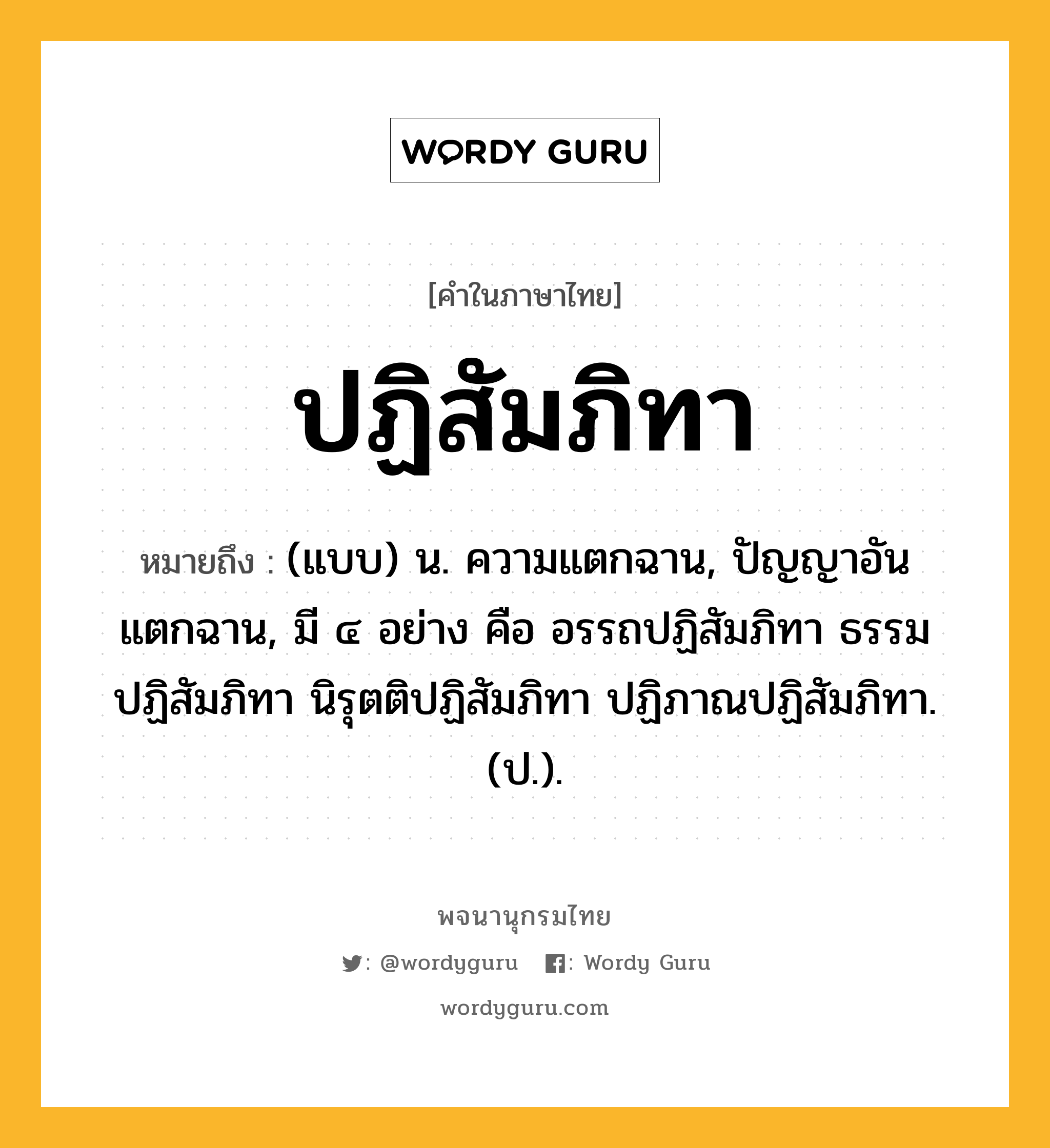 ปฏิสัมภิทา ความหมาย หมายถึงอะไร?, คำในภาษาไทย ปฏิสัมภิทา หมายถึง (แบบ) น. ความแตกฉาน, ปัญญาอันแตกฉาน, มี ๔ อย่าง คือ อรรถปฏิสัมภิทา ธรรมปฏิสัมภิทา นิรุตติปฏิสัมภิทา ปฏิภาณปฏิสัมภิทา. (ป.).