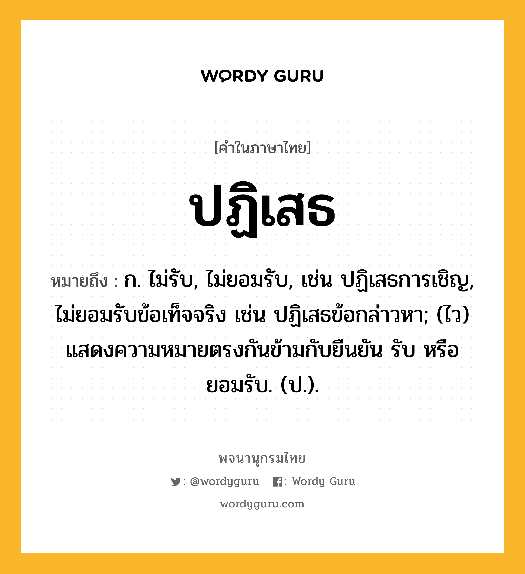 ปฏิเสธ ความหมาย หมายถึงอะไร?, คำในภาษาไทย ปฏิเสธ หมายถึง ก. ไม่รับ, ไม่ยอมรับ, เช่น ปฏิเสธการเชิญ, ไม่ยอมรับข้อเท็จจริง เช่น ปฏิเสธข้อกล่าวหา; (ไว) แสดงความหมายตรงกันข้ามกับยืนยัน รับ หรือ ยอมรับ. (ป.).