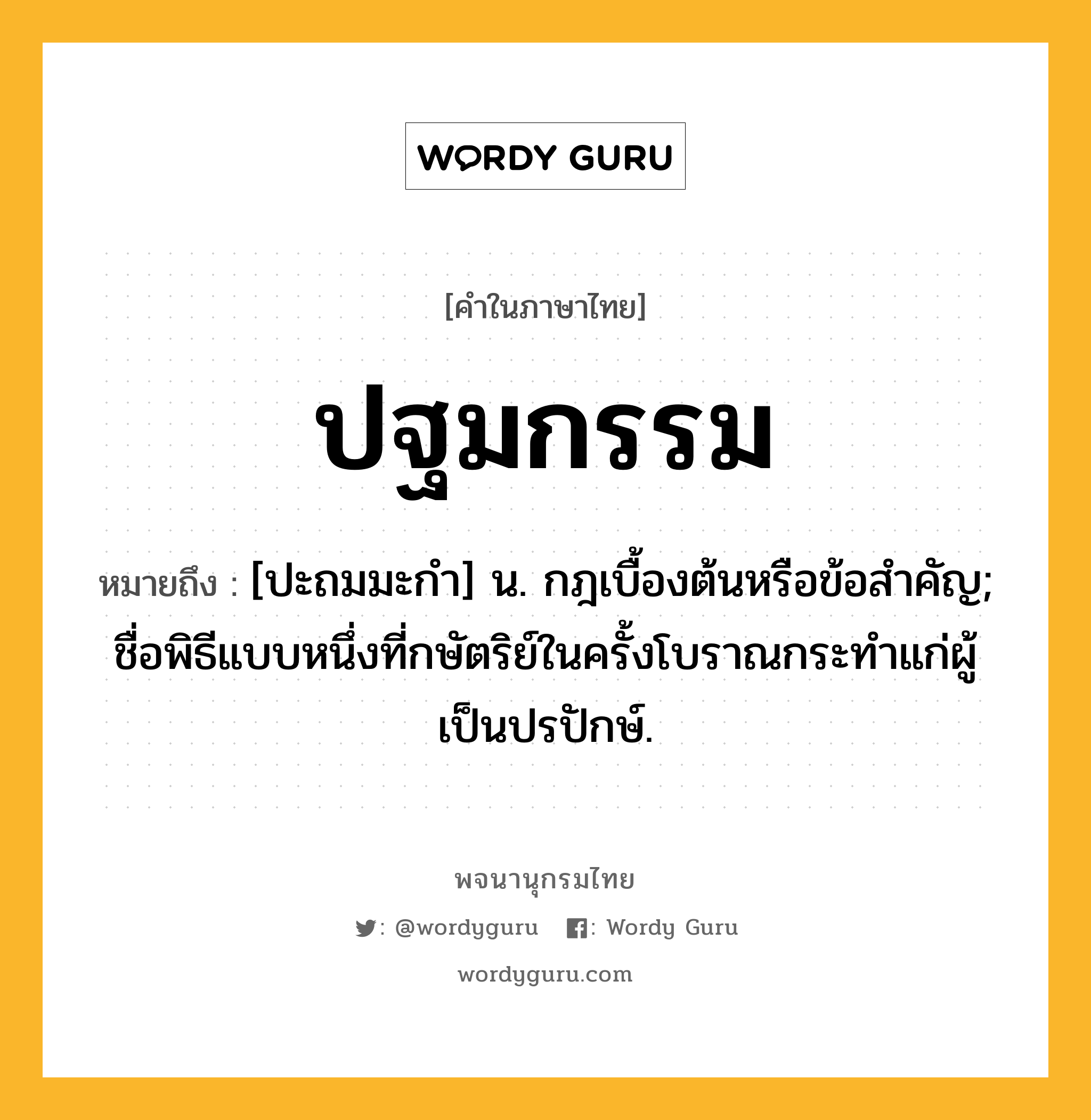 ปฐมกรรม ความหมาย หมายถึงอะไร?, คำในภาษาไทย ปฐมกรรม หมายถึง [ปะถมมะกํา] น. กฎเบื้องต้นหรือข้อสําคัญ; ชื่อพิธีแบบหนึ่งที่กษัตริย์ในครั้งโบราณกระทําแก่ผู้เป็นปรปักษ์.