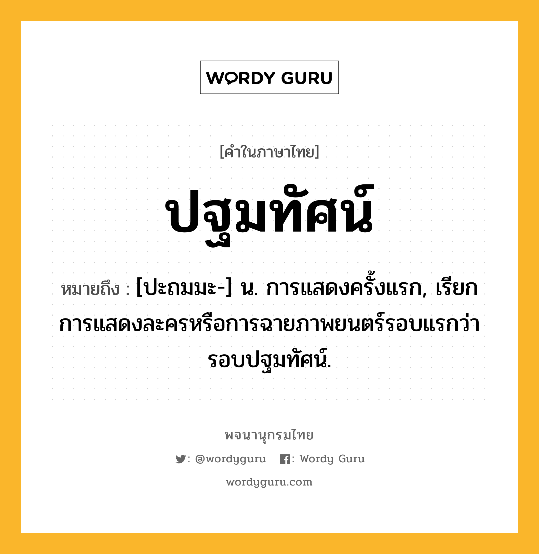 ปฐมทัศน์ ความหมาย หมายถึงอะไร?, คำในภาษาไทย ปฐมทัศน์ หมายถึง [ปะถมมะ-] น. การแสดงครั้งแรก, เรียกการแสดงละครหรือการฉายภาพยนตร์รอบแรกว่า รอบปฐมทัศน์.