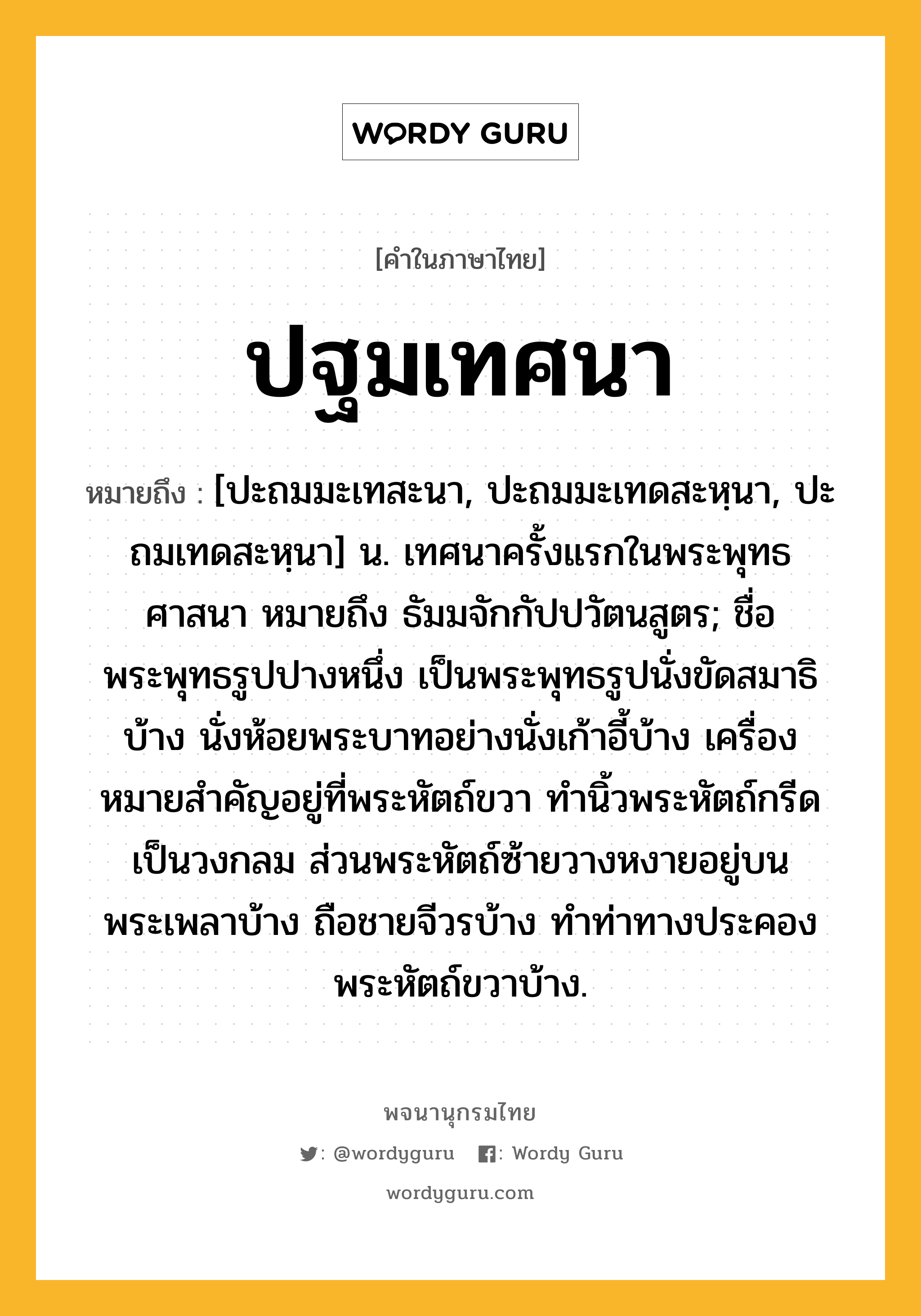 ปฐมเทศนา ความหมาย หมายถึงอะไร?, คำในภาษาไทย ปฐมเทศนา หมายถึง [ปะถมมะเทสะนา, ปะถมมะเทดสะหฺนา, ปะถมเทดสะหฺนา] น. เทศนาครั้งแรกในพระพุทธศาสนา หมายถึง ธัมมจักกัปปวัตนสูตร; ชื่อพระพุทธรูปปางหนึ่ง เป็นพระพุทธรูปนั่งขัดสมาธิบ้าง นั่งห้อยพระบาทอย่างนั่งเก้าอี้บ้าง เครื่องหมายสําคัญอยู่ที่พระหัตถ์ขวา ทํานิ้วพระหัตถ์กรีดเป็นวงกลม ส่วนพระหัตถ์ซ้ายวางหงายอยู่บนพระเพลาบ้าง ถือชายจีวรบ้าง ทําท่าทางประคองพระหัตถ์ขวาบ้าง.