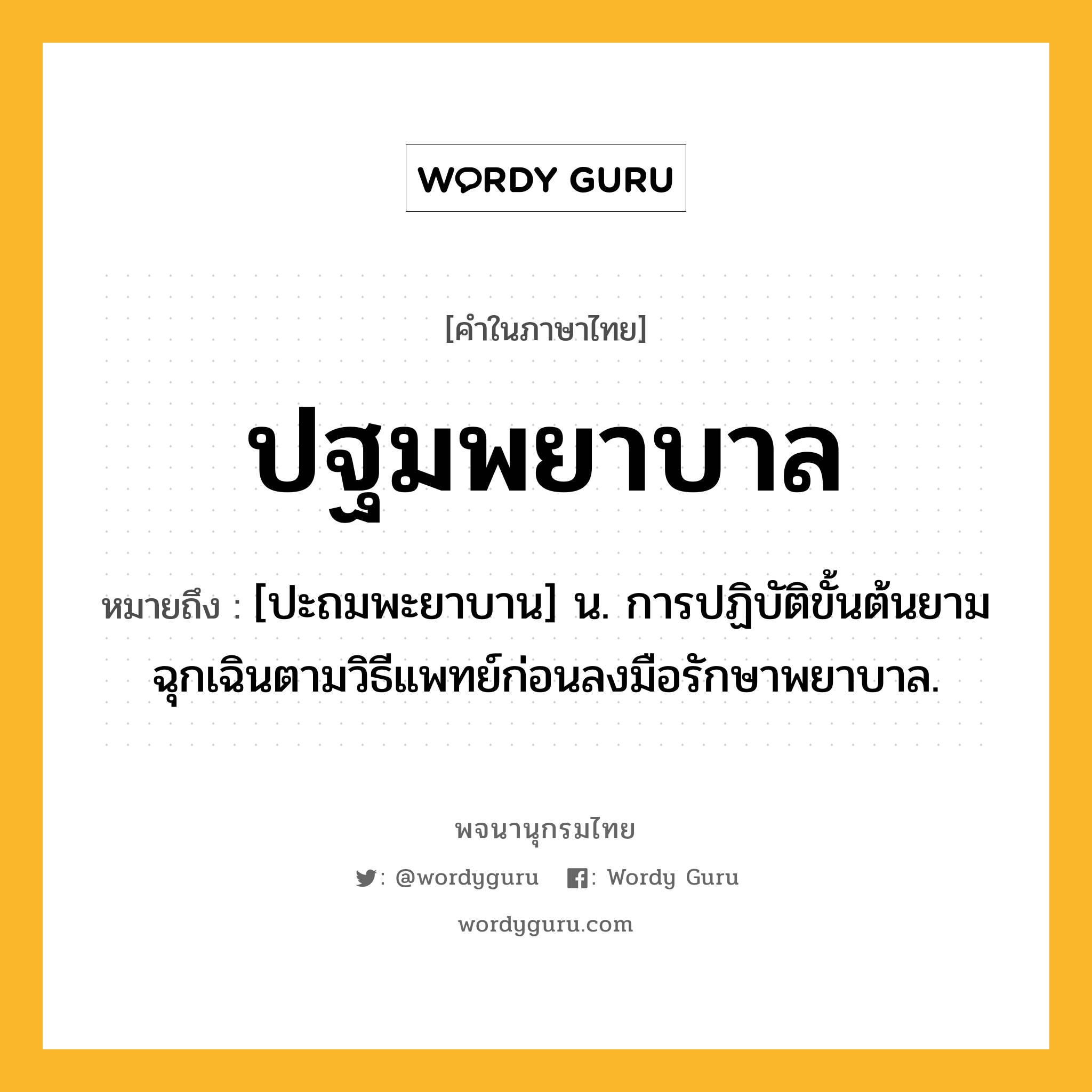 ปฐมพยาบาล ความหมาย หมายถึงอะไร?, คำในภาษาไทย ปฐมพยาบาล หมายถึง [ปะถมพะยาบาน] น. การปฏิบัติขั้นต้นยามฉุกเฉินตามวิธีแพทย์ก่อนลงมือรักษาพยาบาล.