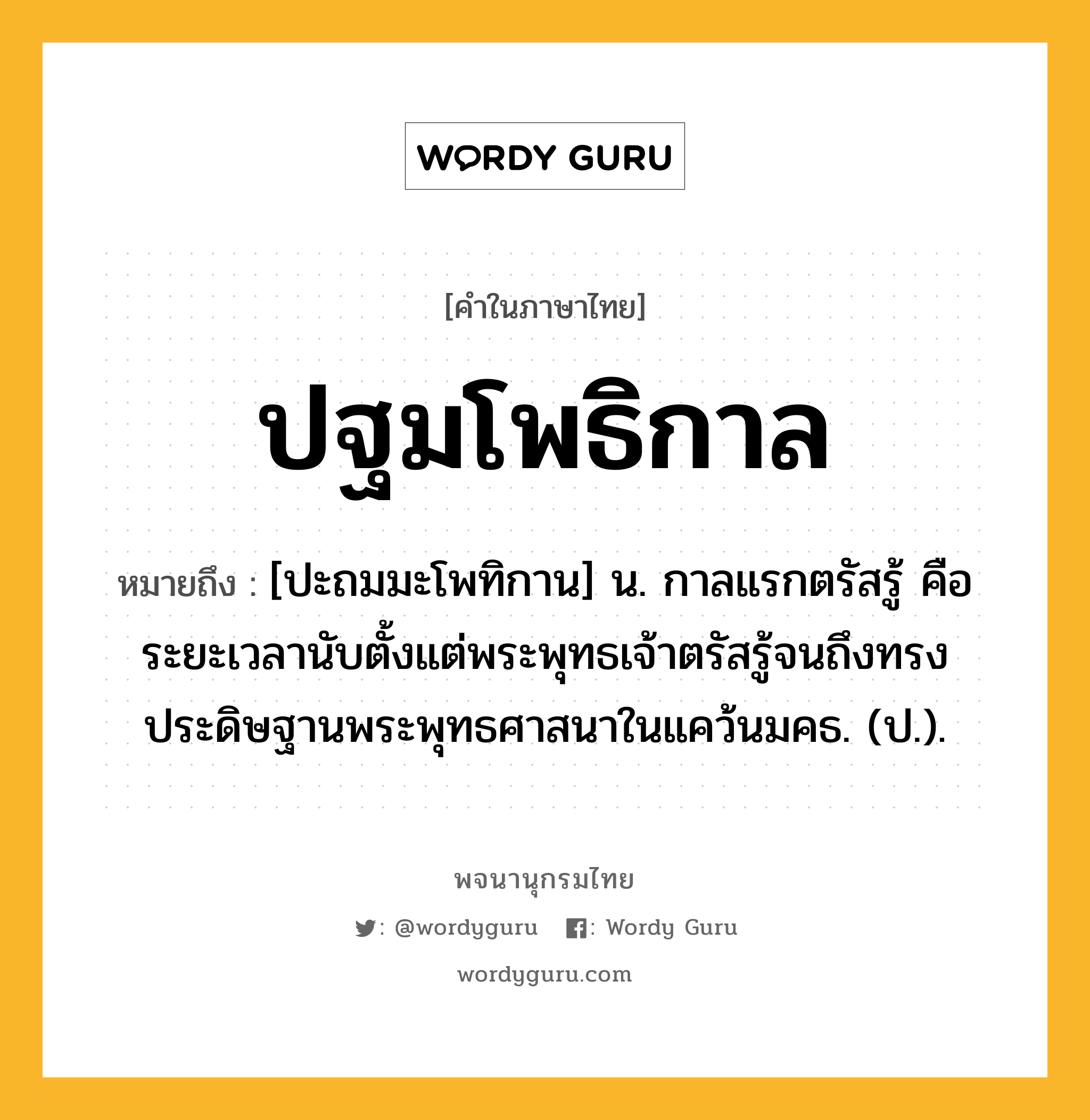 ปฐมโพธิกาล ความหมาย หมายถึงอะไร?, คำในภาษาไทย ปฐมโพธิกาล หมายถึง [ปะถมมะโพทิกาน] น. กาลแรกตรัสรู้ คือ ระยะเวลานับตั้งแต่พระพุทธเจ้าตรัสรู้จนถึงทรงประดิษฐานพระพุทธศาสนาในแคว้นมคธ. (ป.).