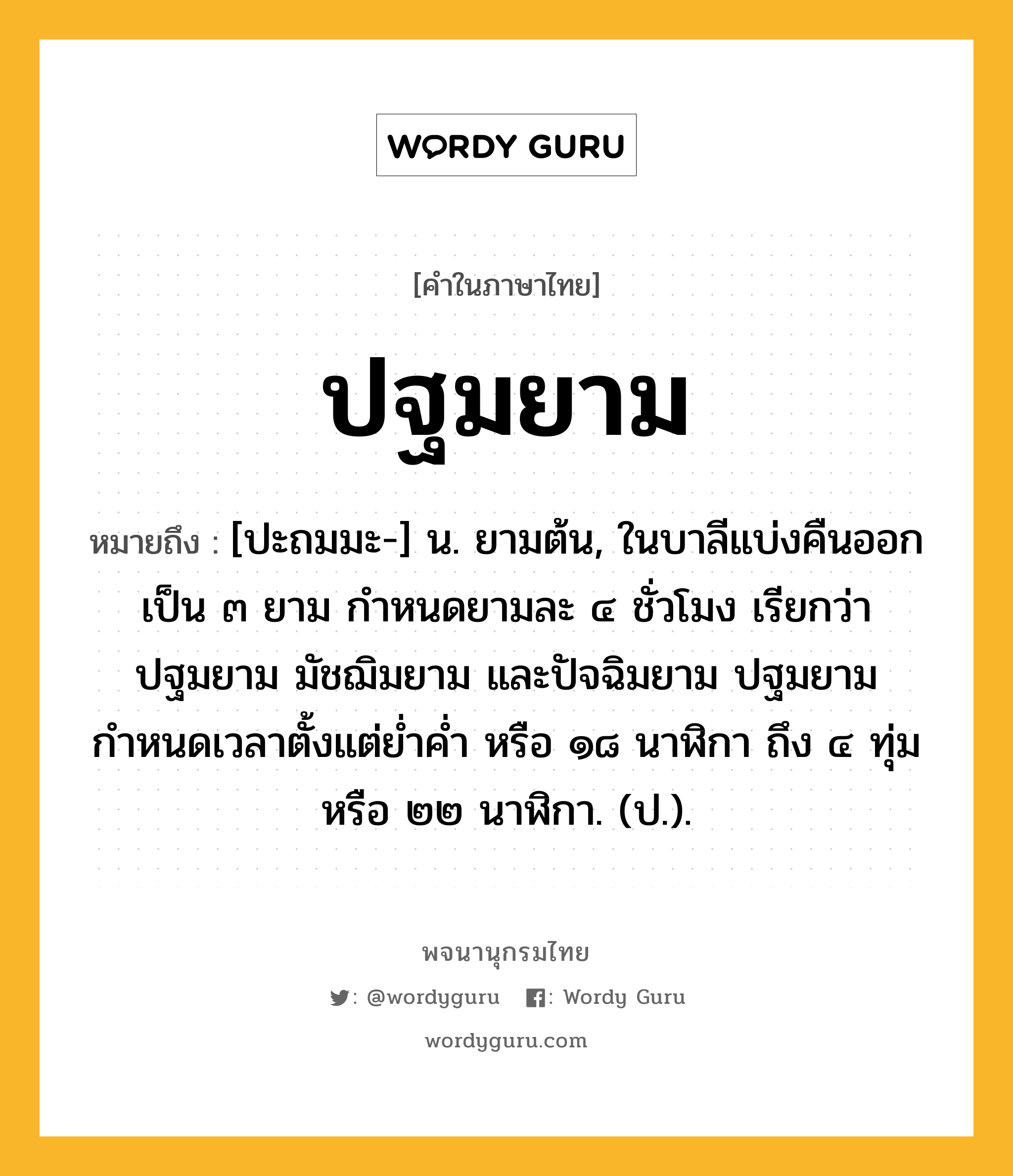 ปฐมยาม ความหมาย หมายถึงอะไร?, คำในภาษาไทย ปฐมยาม หมายถึง [ปะถมมะ-] น. ยามต้น, ในบาลีแบ่งคืนออกเป็น ๓ ยาม กำหนดยามละ ๔ ชั่วโมง เรียกว่า ปฐมยาม มัชฌิมยาม และปัจฉิมยาม ปฐมยามกำหนดเวลาตั้งแต่ย่ำค่ำ หรือ ๑๘ นาฬิกา ถึง ๔ ทุ่ม หรือ ๒๒ นาฬิกา. (ป.).