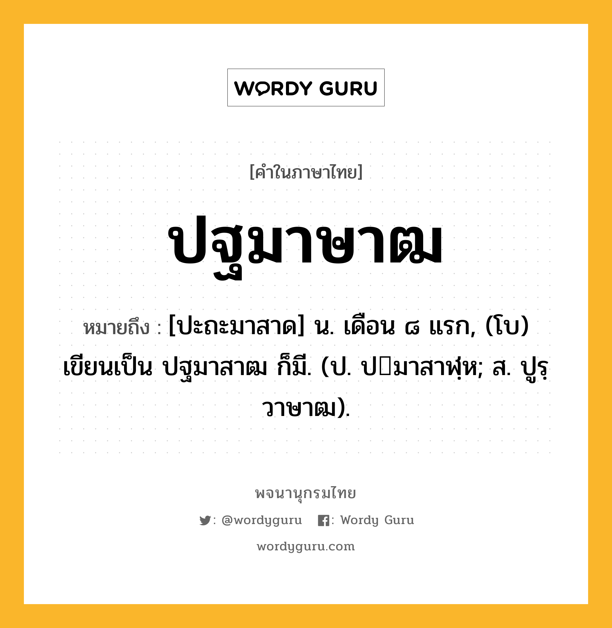 ปฐมาษาฒ ความหมาย หมายถึงอะไร?, คำในภาษาไทย ปฐมาษาฒ หมายถึง [ปะถะมาสาด] น. เดือน ๘ แรก, (โบ) เขียนเป็น ปฐมาสาฒ ก็มี. (ป. ปมาสาฬฺห; ส. ปูรฺวาษาฒ).