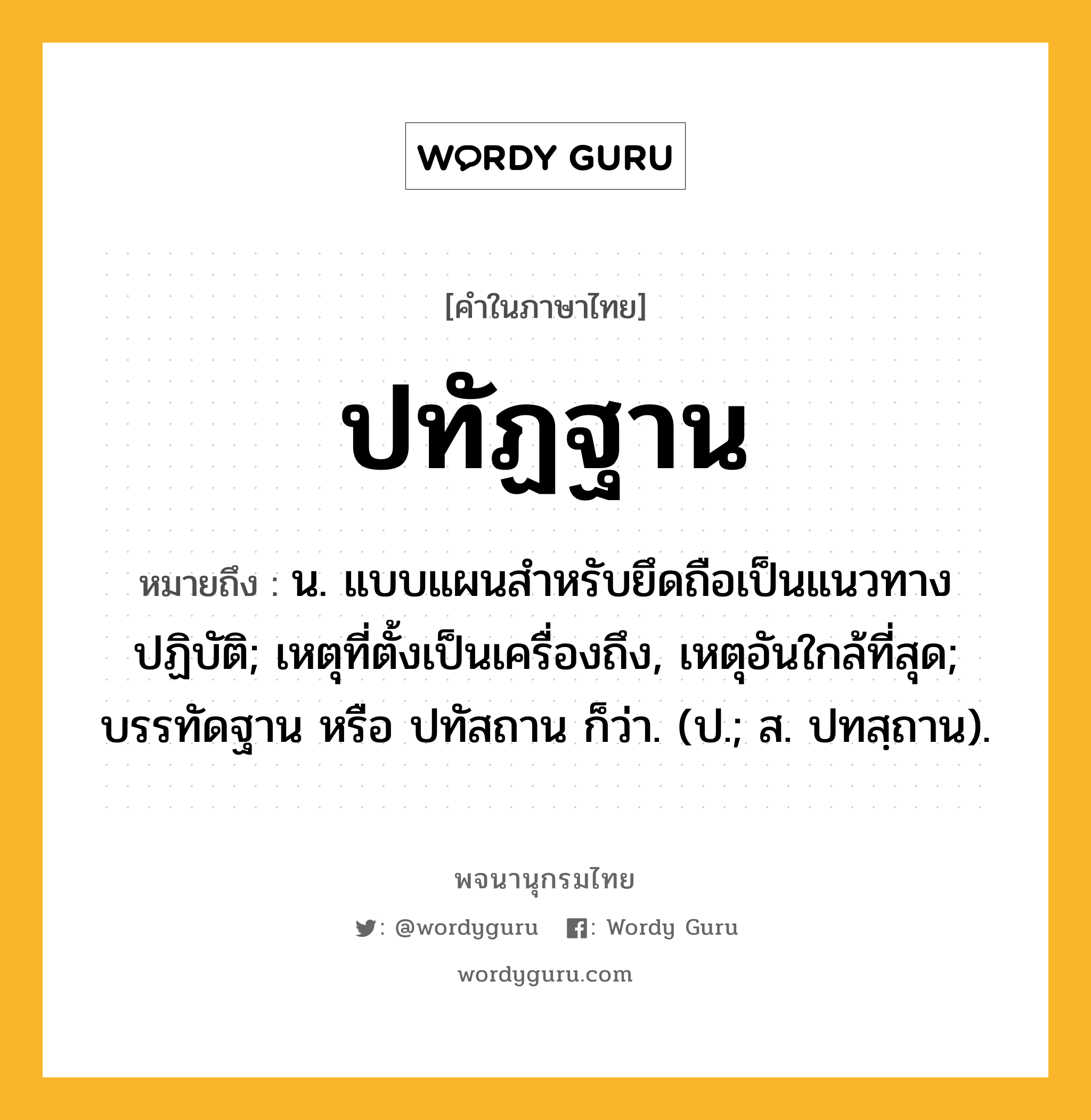 ปทัฏฐาน ความหมาย หมายถึงอะไร?, คำในภาษาไทย ปทัฏฐาน หมายถึง น. แบบแผนสําหรับยึดถือเป็นแนวทางปฏิบัติ; เหตุที่ตั้งเป็นเครื่องถึง, เหตุอันใกล้ที่สุด; บรรทัดฐาน หรือ ปทัสถาน ก็ว่า. (ป.; ส. ปทสฺถาน).