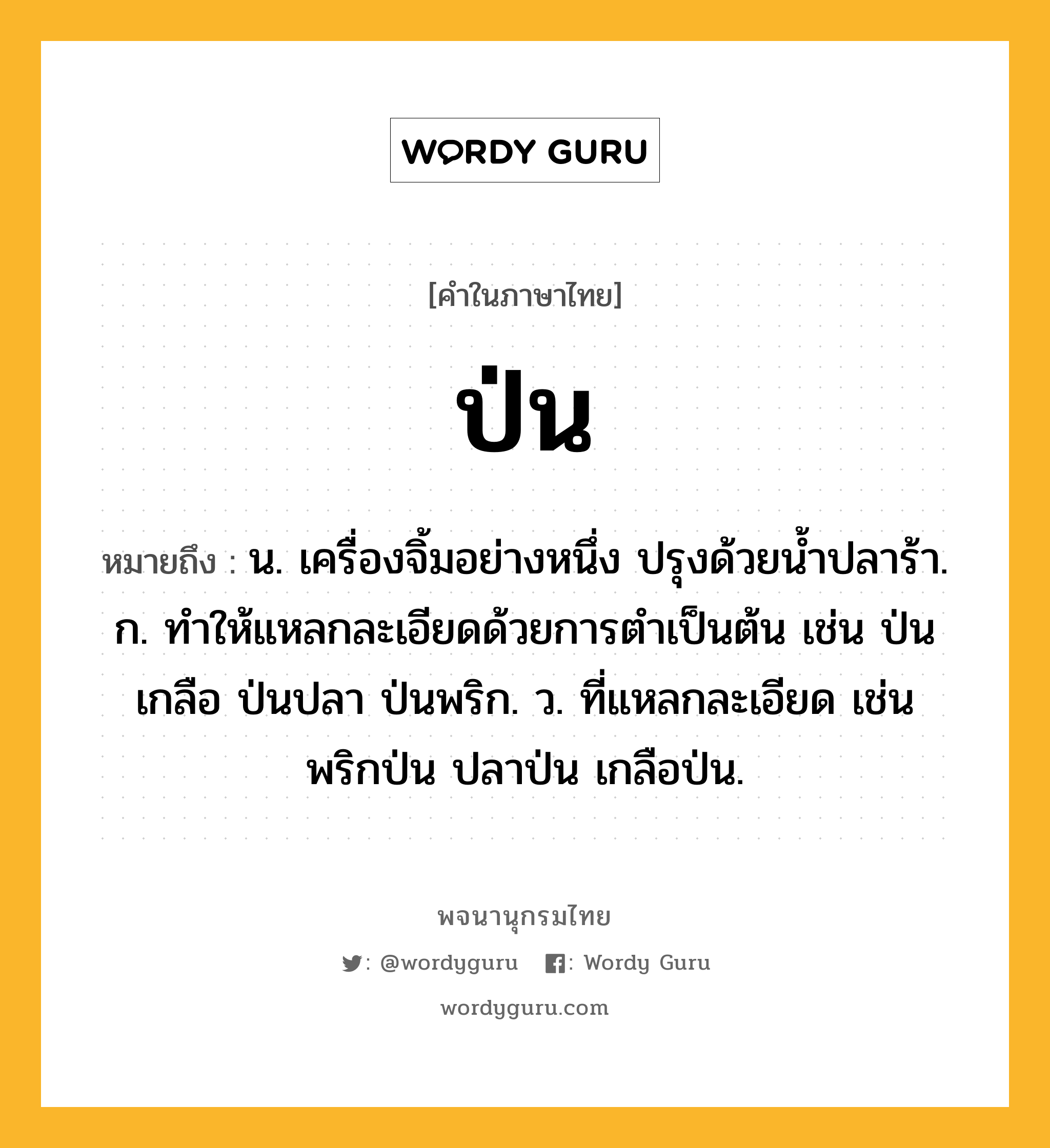 ป่น ความหมาย หมายถึงอะไร?, คำในภาษาไทย ป่น หมายถึง น. เครื่องจิ้มอย่างหนึ่ง ปรุงด้วยนํ้าปลาร้า. ก. ทําให้แหลกละเอียดด้วยการตําเป็นต้น เช่น ป่นเกลือ ป่นปลา ป่นพริก. ว. ที่แหลกละเอียด เช่น พริกป่น ปลาป่น เกลือป่น.