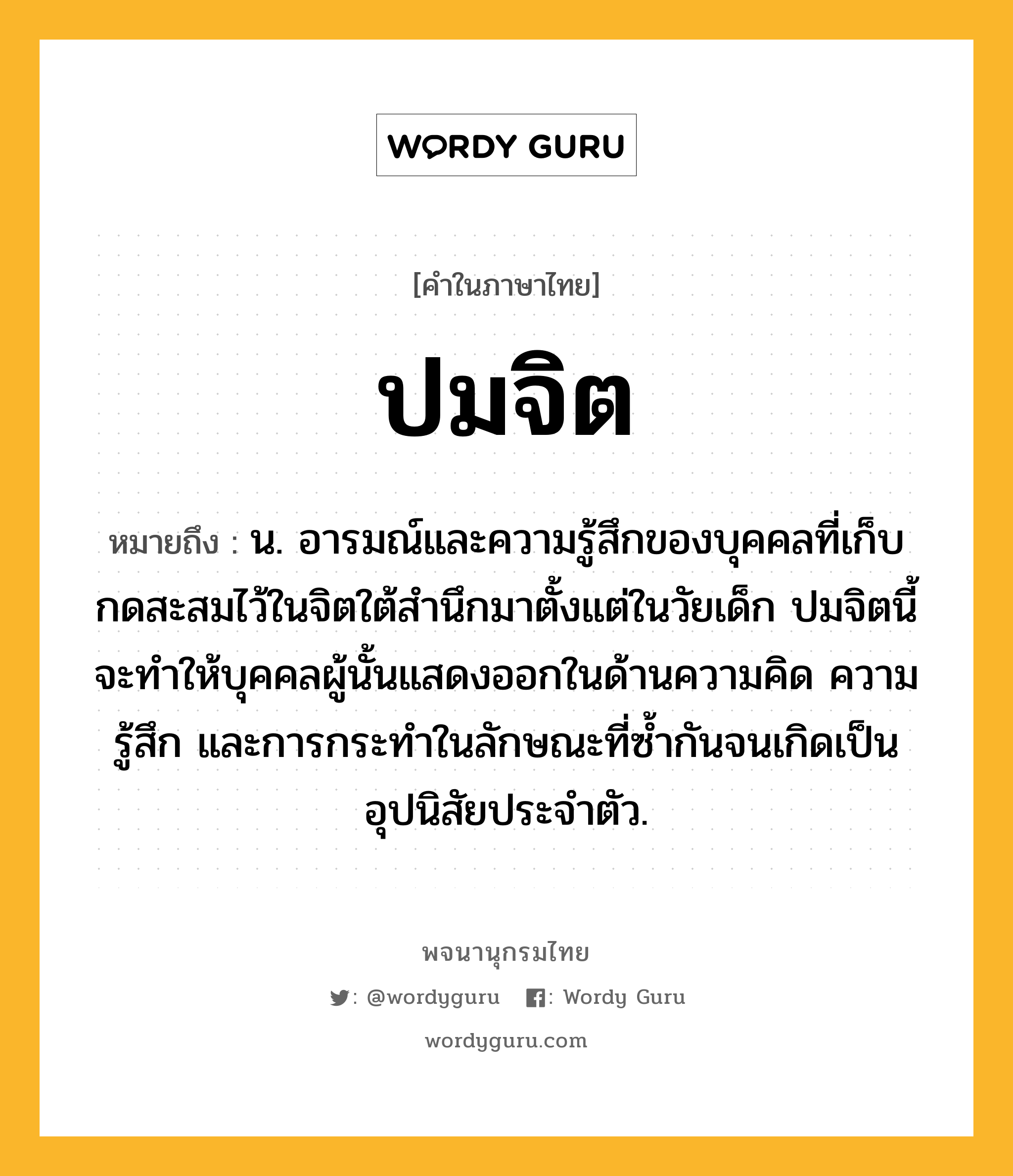 ปมจิต ความหมาย หมายถึงอะไร?, คำในภาษาไทย ปมจิต หมายถึง น. อารมณ์และความรู้สึกของบุคคลที่เก็บกดสะสมไว้ในจิตใต้สํานึกมาตั้งแต่ในวัยเด็ก ปมจิตนี้จะทําให้บุคคลผู้นั้นแสดงออกในด้านความคิด ความรู้สึก และการกระทําในลักษณะที่ซํ้ากันจนเกิดเป็นอุปนิสัยประจําตัว.