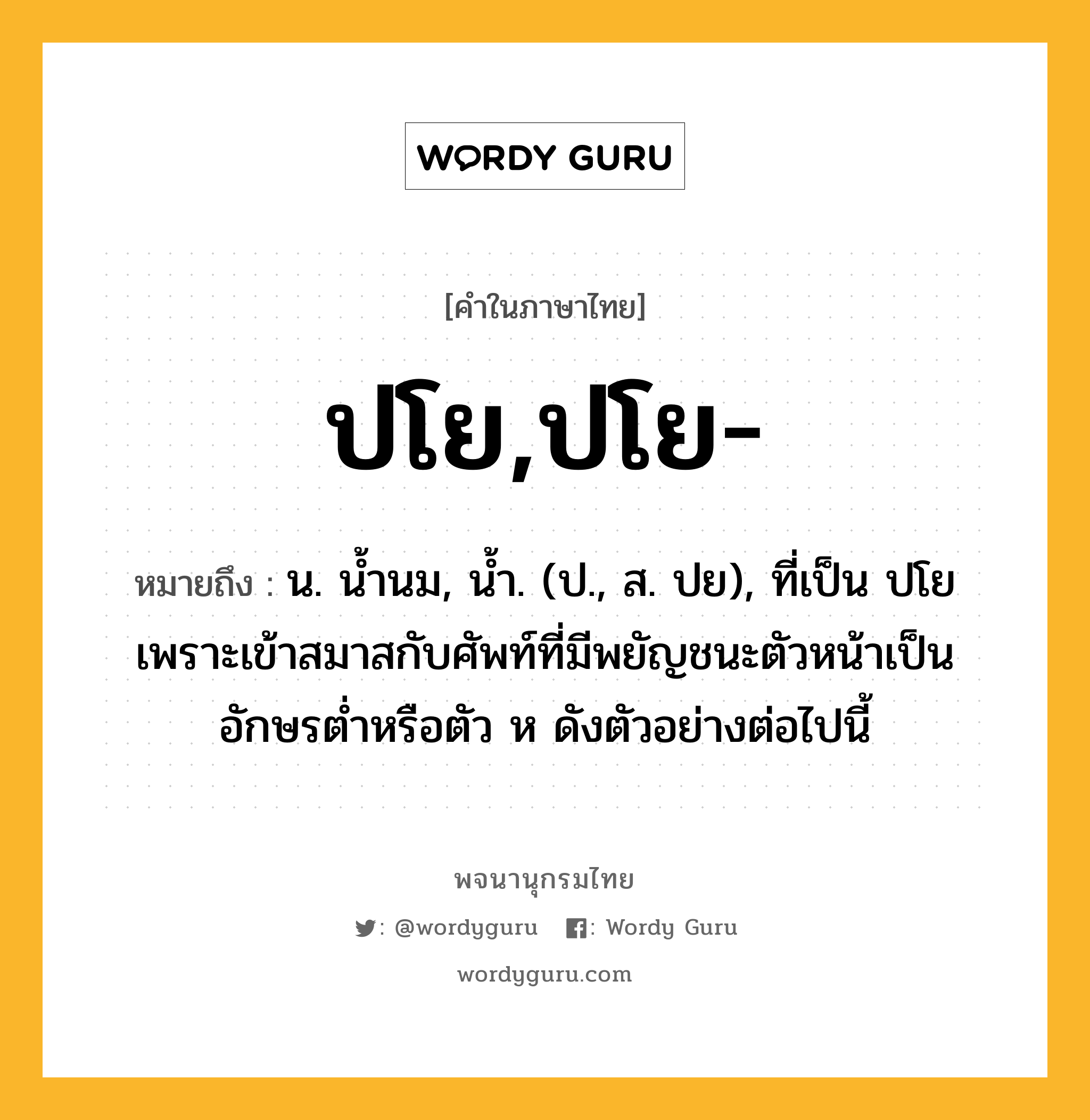 ปโย,ปโย- ความหมาย หมายถึงอะไร?, คำในภาษาไทย ปโย,ปโย- หมายถึง น. นํ้านม, นํ้า. (ป., ส. ปย), ที่เป็น ปโย เพราะเข้าสมาสกับศัพท์ที่มีพยัญชนะตัวหน้าเป็นอักษรตํ่าหรือตัว ห ดังตัวอย่างต่อไปนี้