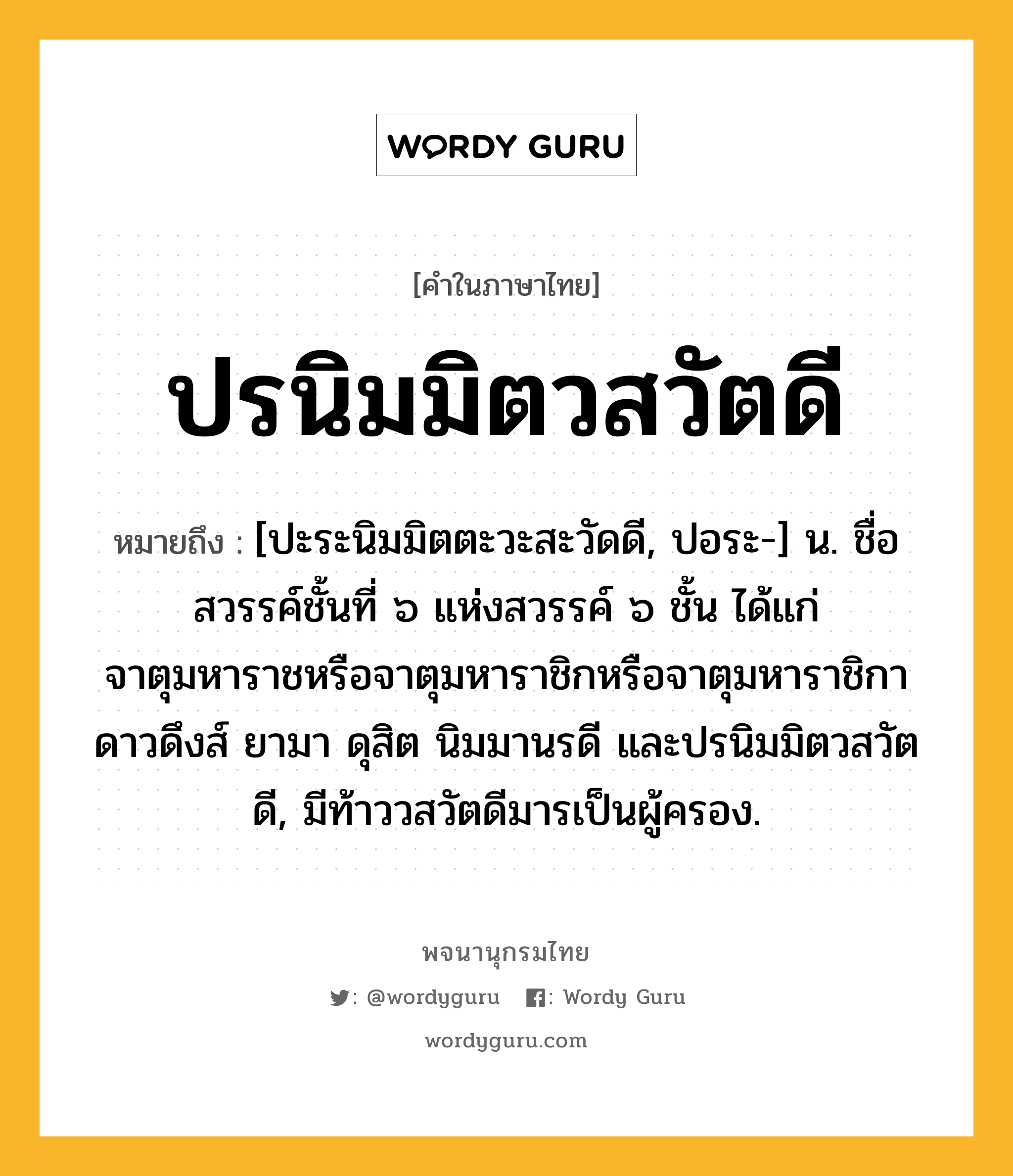 ปรนิมมิตวสวัตดี ความหมาย หมายถึงอะไร?, คำในภาษาไทย ปรนิมมิตวสวัตดี หมายถึง [ปะระนิมมิตตะวะสะวัดดี, ปอระ-] น. ชื่อสวรรค์ชั้นที่ ๖ แห่งสวรรค์ ๖ ชั้น ได้แก่ จาตุมหาราชหรือจาตุมหาราชิกหรือจาตุมหาราชิกา ดาวดึงส์ ยามา ดุสิต นิมมานรดี และปรนิมมิตวสวัตดี, มีท้าววสวัตดีมารเป็นผู้ครอง.