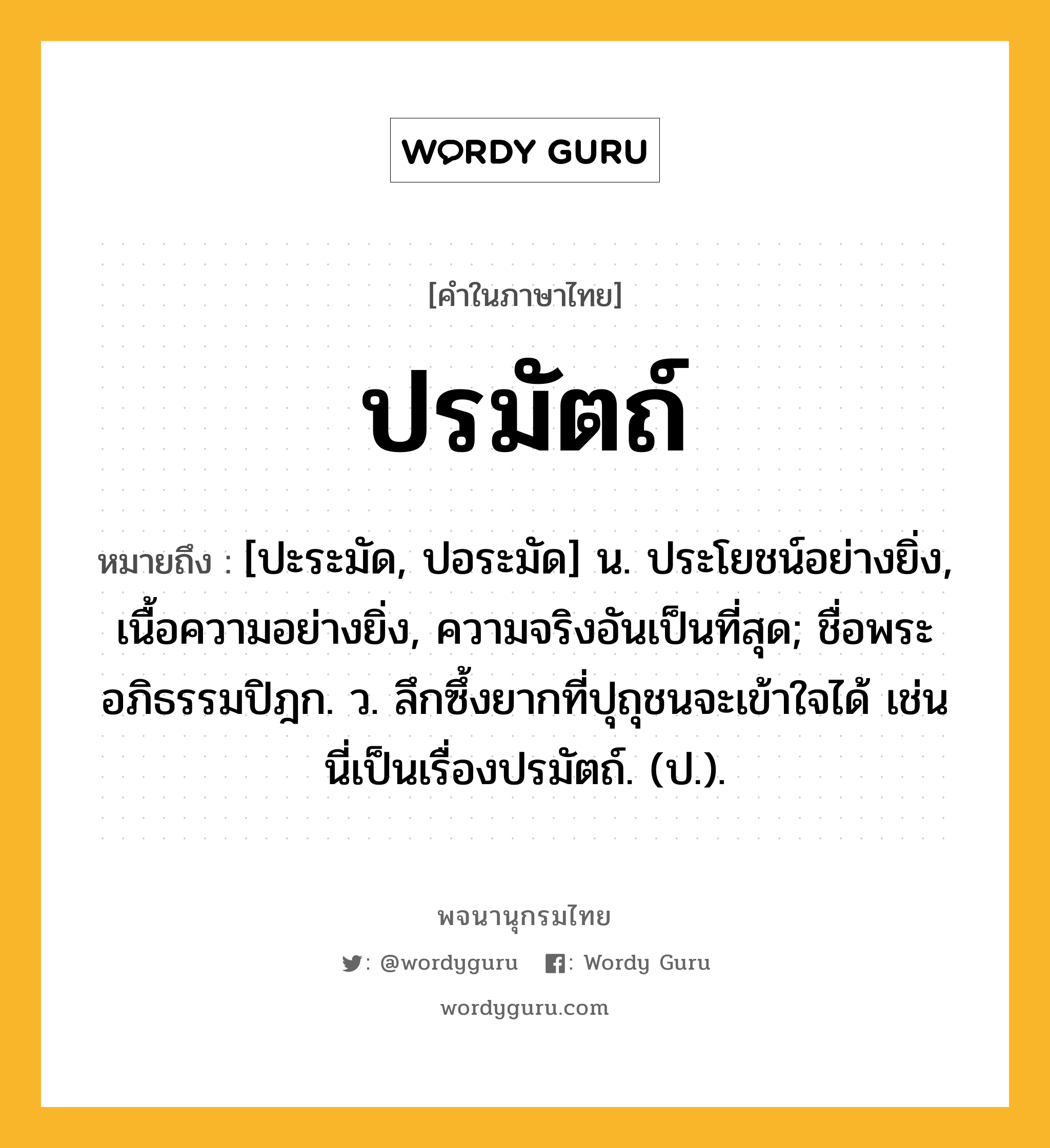 ปรมัตถ์ ความหมาย หมายถึงอะไร?, คำในภาษาไทย ปรมัตถ์ หมายถึง [ปะระมัด, ปอระมัด] น. ประโยชน์อย่างยิ่ง, เนื้อความอย่างยิ่ง, ความจริงอันเป็นที่สุด; ชื่อพระอภิธรรมปิฎก. ว. ลึกซึ้งยากที่ปุถุชนจะเข้าใจได้ เช่น นี่เป็นเรื่องปรมัตถ์. (ป.).