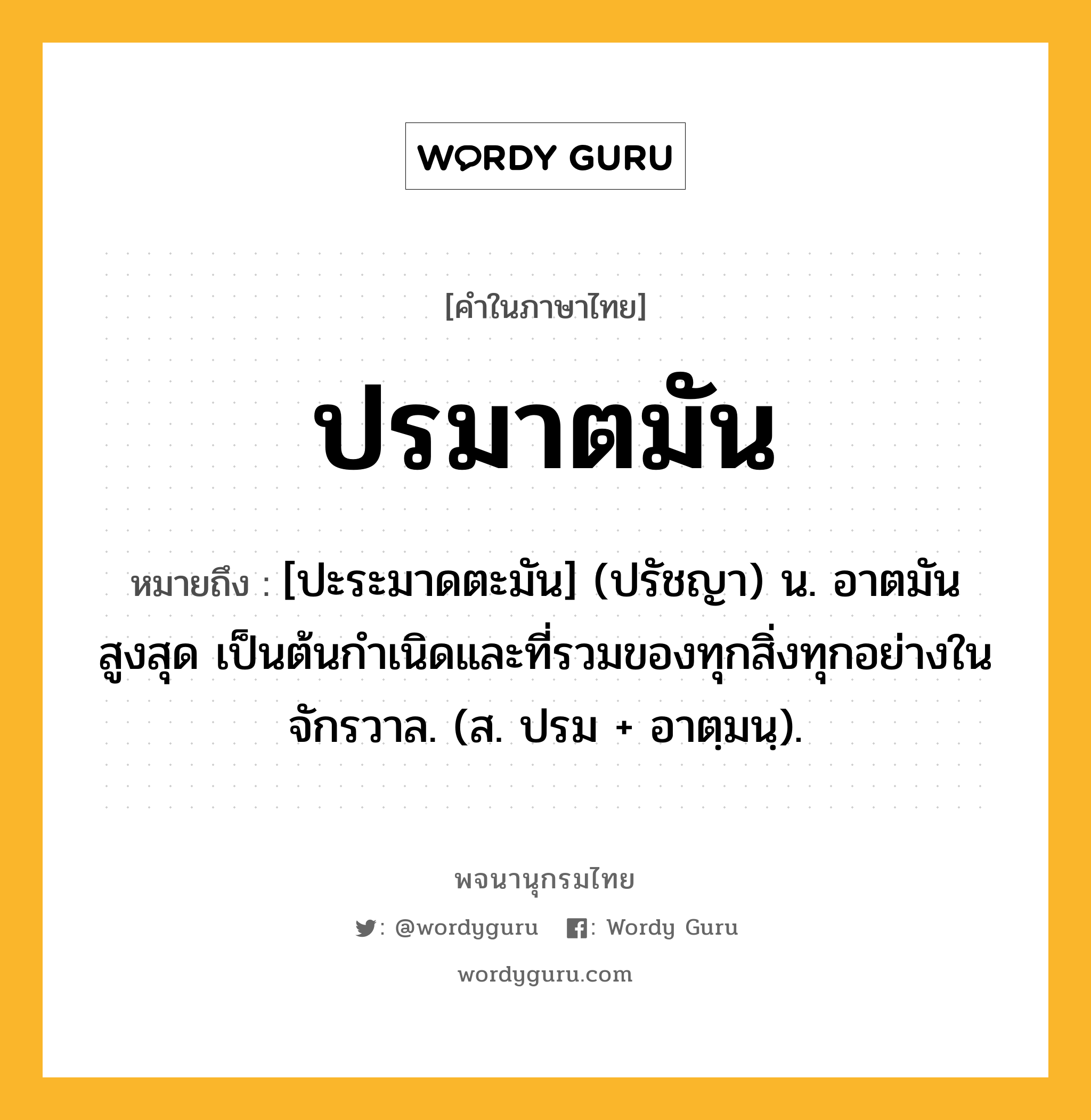 ปรมาตมัน ความหมาย หมายถึงอะไร?, คำในภาษาไทย ปรมาตมัน หมายถึง [ปะระมาดตะมัน] (ปรัชญา) น. อาตมันสูงสุด เป็นต้นกําเนิดและที่รวมของทุกสิ่งทุกอย่างในจักรวาล. (ส. ปรม + อาตฺมนฺ).