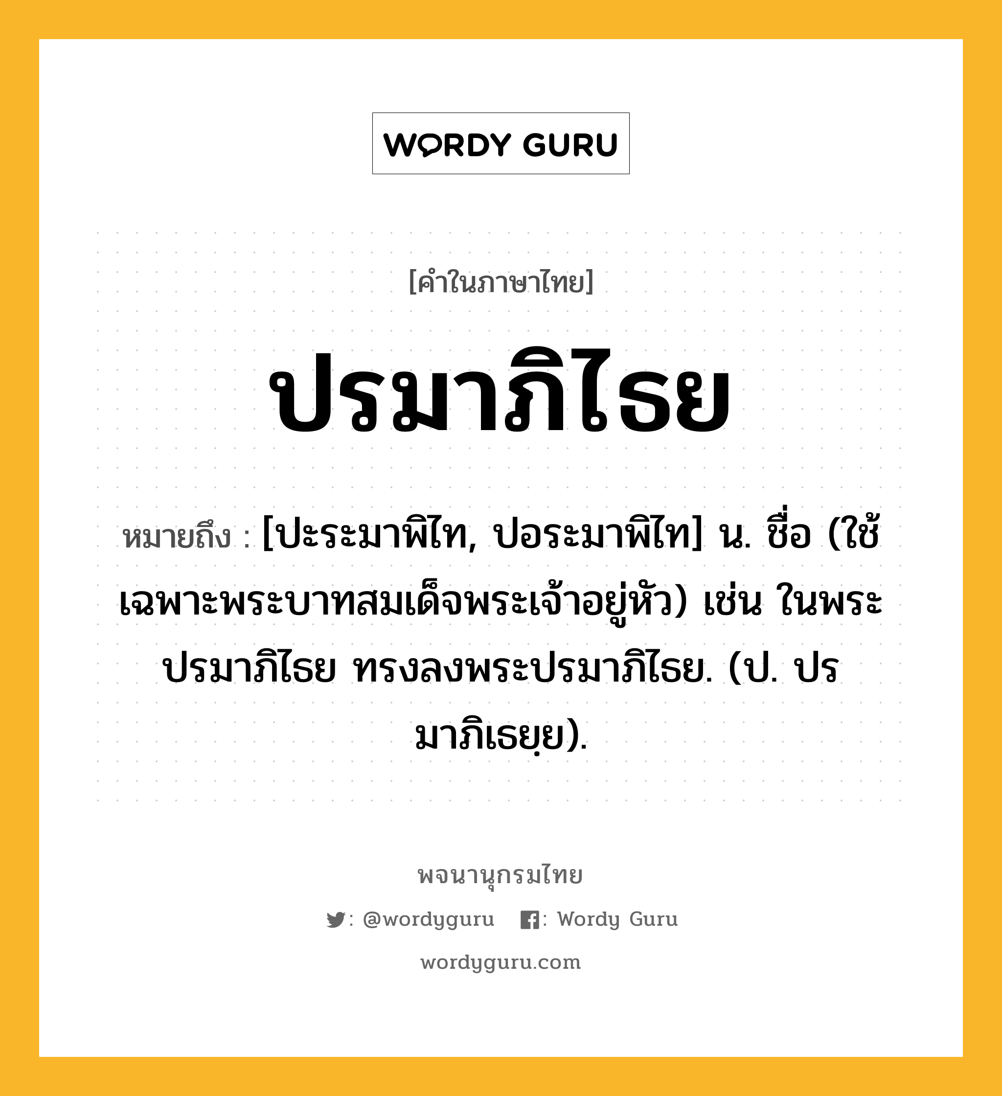 ปรมาภิไธย ความหมาย หมายถึงอะไร?, คำในภาษาไทย ปรมาภิไธย หมายถึง [ปะระมาพิไท, ปอระมาพิไท] น. ชื่อ (ใช้เฉพาะพระบาทสมเด็จพระเจ้าอยู่หัว) เช่น ในพระปรมาภิไธย ทรงลงพระปรมาภิไธย. (ป. ปรมาภิเธยฺย).