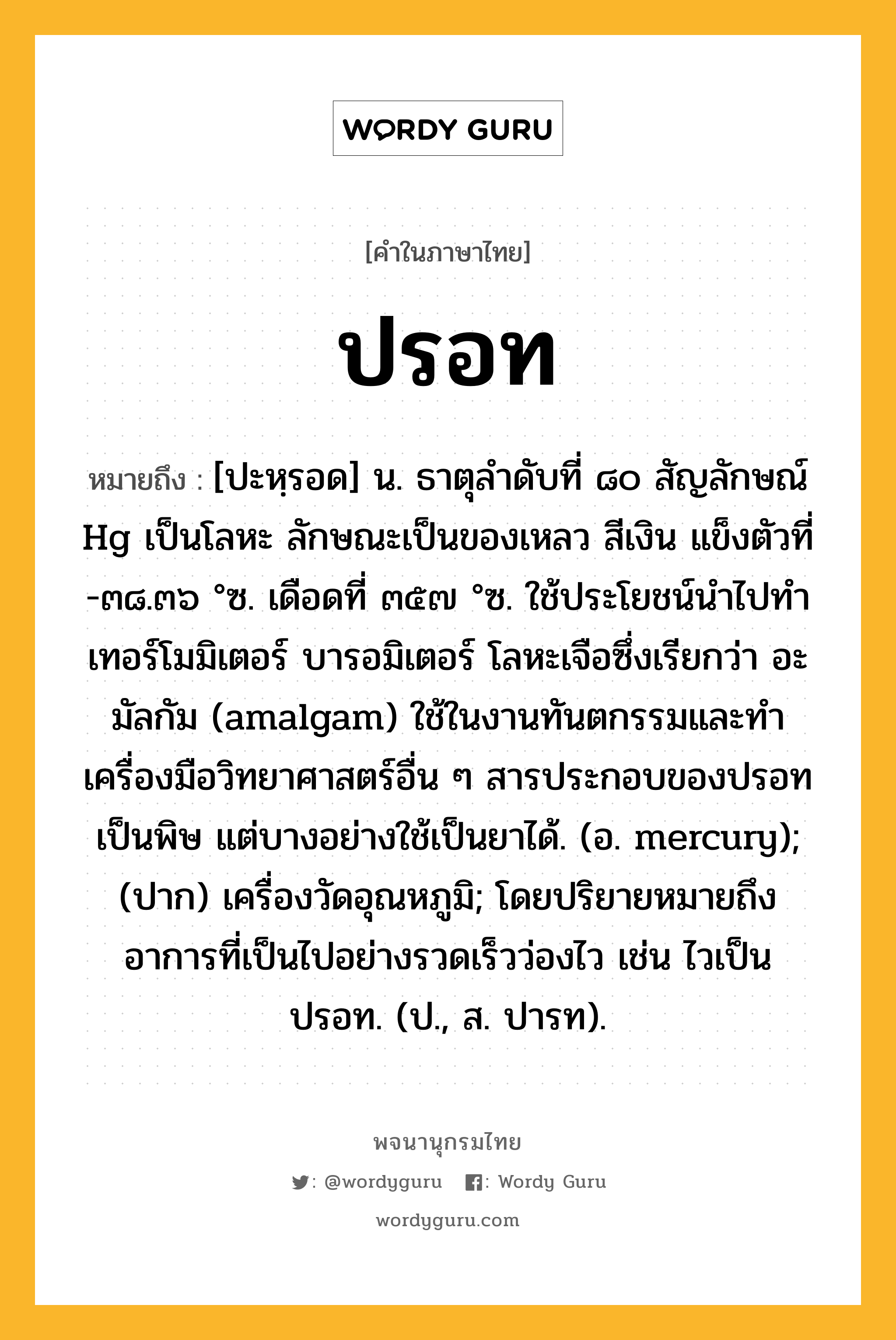 ปรอท ความหมาย หมายถึงอะไร?, คำในภาษาไทย ปรอท หมายถึง [ปะหฺรอด] น. ธาตุลําดับที่ ๘๐ สัญลักษณ์ Hg เป็นโลหะ ลักษณะเป็นของเหลว สีเงิน แข็งตัวที่ -๓๘.๓๖ °ซ. เดือดที่ ๓๕๗ °ซ. ใช้ประโยชน์นําไปทําเทอร์โมมิเตอร์ บารอมิเตอร์ โลหะเจือซึ่งเรียกว่า อะมัลกัม (amalgam) ใช้ในงานทันตกรรมและทําเครื่องมือวิทยาศาสตร์อื่น ๆ สารประกอบของปรอทเป็นพิษ แต่บางอย่างใช้เป็นยาได้. (อ. mercury); (ปาก) เครื่องวัดอุณหภูมิ; โดยปริยายหมายถึงอาการที่เป็นไปอย่างรวดเร็วว่องไว เช่น ไวเป็นปรอท. (ป., ส. ปารท).