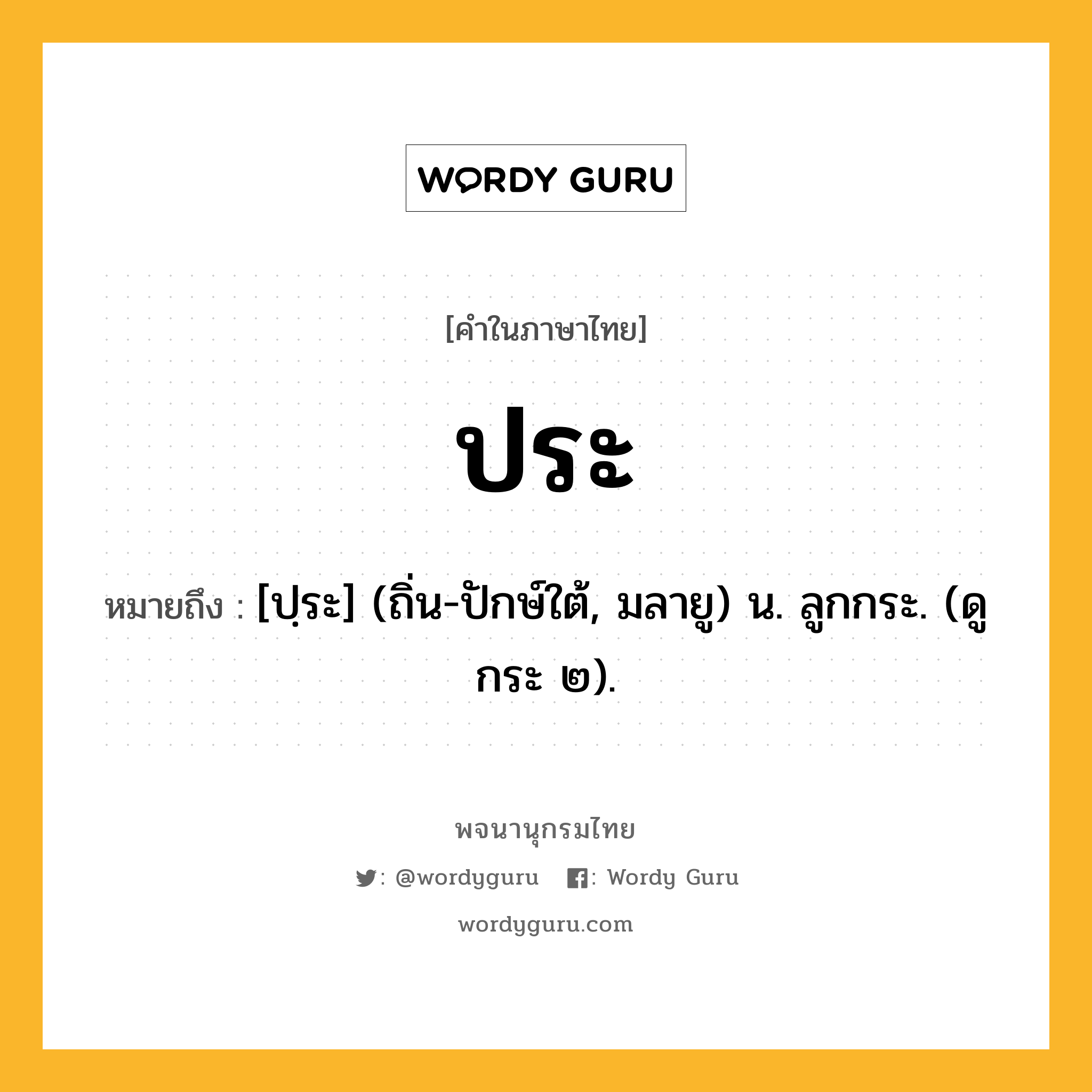 ประ ความหมาย หมายถึงอะไร?, คำในภาษาไทย ประ หมายถึง [ปฺระ] (ถิ่น-ปักษ์ใต้, มลายู) น. ลูกกระ. (ดู กระ ๒).