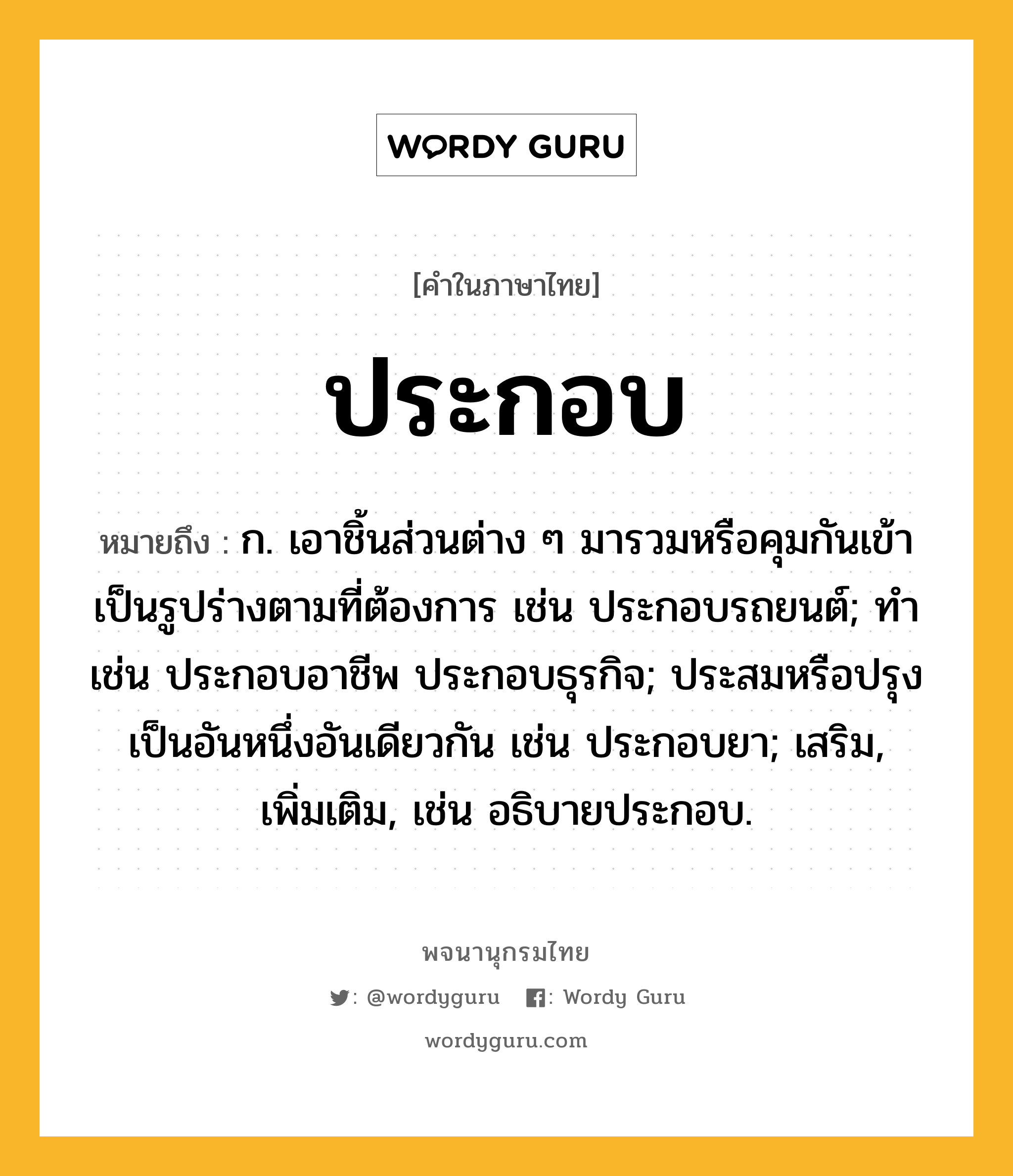 ประกอบ ความหมาย หมายถึงอะไร?, คำในภาษาไทย ประกอบ หมายถึง ก. เอาชิ้นส่วนต่าง ๆ มารวมหรือคุมกันเข้าเป็นรูปร่างตามที่ต้องการ เช่น ประกอบรถยนต์; ทํา เช่น ประกอบอาชีพ ประกอบธุรกิจ; ประสมหรือปรุงเป็นอันหนึ่งอันเดียวกัน เช่น ประกอบยา; เสริม, เพิ่มเติม, เช่น อธิบายประกอบ.